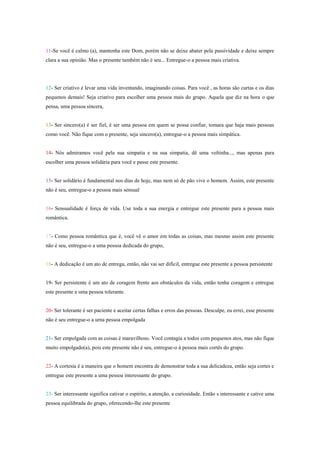 11-Se você é calmo (a), mantenha este Dom, porém não se deixe abater pela passividade e deixe sempre
clara a sua opinião. Mas o presente também não é seu... Entregue-o a pessoa mais criativa.




12- Ser criativo é levar uma vida inventando, imaginando coisas. Para você , as horas são curtas e os dias
pequenos demais! Seja criativo para escolher uma pessoa mais do grupo. Aquela que diz na hora o que
pensa, uma pessoa sincera,


13- Ser sincero(a) é ser fiel, é ser uma pessoa em quem se possa confiar, tomara que haja mais pessoas
como você. Não fique com o presente, seja sincero(a), entregue-o a pessoa mais simpática.


14- Nós admiramos você pela sua simpatia e na sua simpatia, dê uma voltinha..., mas apenas para
escolher uma pessoa solidária para você e passe este presente.


15- Ser solidário é fundamental nos dias de hoje, mas nem só de pão vive o homem. Assim, este presente
não é seu, entregue-o a pessoa mais sensual


16- Sensualidade é força de vida. Use toda a sua energia e entregue este presente para a pessoa mais
romântica.


17- Como pessoa romântica que é, você vê o amor em todas as coisas, mas mesmo assim este presente
não é seu, entregue-o a uma pessoa dedicada do grupo,


18- A dedicação é um ato de entrega, então, não vai ser difícil, entregue este presente a pessoa persistente


19- Ser persistente é um ato de coragem frente aos obstáculos da vida, então tenha coragem e entregue
este presente a uma pessoa tolerante.


20- Ser tolerante é ser paciente e aceitar certas falhas e erros das pessoas. Desculpe, eu errei, esse presente
não é seu entregue-o a urna pessoa empolgada


21- Ser empolgada com as coisas é maravilhoso. Você contagia a todos com pequenos atos, mas não fique
muito empolgado(a), pois este presente não é seu, entregue-o à pessoa mais cortês do grupo.


22- A cortesia é a maneira que o homem encontra de demonstrar toda a sua delicadeza, então seja cortes e
entregue este presente a uma pessoa interessante do grupo.


23- Ser interessante significa cativar o espírito, a atenção, a curiosidade. Então s interessante e cative uma
pessoa equilibrada do grupo, oferecendo-lhe este presente
 
