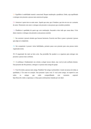 24- Equilíbrio é estabilidade mental e emocional. Requer moderação e prudência. Então, seja equilibrado
e entregue este presente a pessoa mais amorosa do grupo.


25- Amoroso é quem tem ou sente amor. Aquele que ama, que é bondoso, que tem em seu ser a semente
do amor. Demonstre este amor e entregue este presente a uma pessoa que considere prudente.


26- Prudência é qualidade de quem age com moderação, buscando evitar todo que causa dano. Evite
danos maiores e entregue este presente a uma pessoa coerente


27- Ser coerente é possuir atitudes que buscam harmonia. Exercite este Dom e passe o presente á pessoa
que julga ser competente.


28- Ser competente é possuir várias habilidades, portanto passe esse presente para uma pessoa muito
organizada turma


29- O organizado faz tudo na hora certa. Sua prontidão lhe ajudará a se organizar para entregar este
presente a pessoa mais confiante.


30- A confiança é fundamental, nos orienta a atingir nossos ideais, mas você já está confiante demais.
Este presente não lhe pertence, entregue-o à pessoa mais amiga do grupo.


31- Você foi eleita a pessoa mais amiga. Parabéns! Ser amigo é primordial, é reunir um pouco de todas as
qualidades, é Ter amor no coração. Este presente é para você. E você como amigo, irá reparti-lo com
todos     os       amigos      que      estão     compartilhando       este     momento        especial.
Que Deus dê a todos a esperança e a força para continuarmos lutando por um ideal.
 
