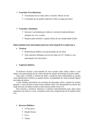  Conteúdos Procedimentais:
           Visualização de um vídeo sobre o Assunto: Mitose 22 min.
           Construção de um quadro explicativo sobre as etapas da mitose




    Conteúdos Atitudinais:
           Interesse e curiosidade por conhecer a estrutura fundamental para
              qualquer ser vivo: a célula
           Respeito pelos animais e vegetais diante da sua complexidade celular


PROCEDIMENTOS METODOLOGICOS COM SEQUÊNCIA DIDATICA
    Técnicas:
           Demonstração didática com apresentação de um vídeo
           Aula expositiva dialógica com uso de slides em TV- Pendrive, com
              participação ativa dos alunos


    Seqüência Didática


    O professor iniciará a aula tratando do novo assunto sobre célula, mitose e suas
etapas, com apresentação de um vídeo retirado da coleção de biologia do ensino médio.
    Logo após a exibição e término do filme, o professor dará continuidade ao assunto
como apontamento fixatório no quadro branco, acompanhado de slides trazendo figuras
das etapas da mitose.
    A aula também apresentará um momento de discussões sobre o projeto da semana
passada, e como ficaram as notas dessa unidade (valor 2,0). Ressaltando aos alunos que
ainda terá uma atividade avaliativa sobre núcleo celular (valor 2,5).
    Para encerrar o professor analisará os cadernos individualmente para saber quem
realmente tem todos os vistos, constando como nota complementar da II unidade (valor
0,5)




    Recursos Didáticos
           TV Pen drive
           Quadro branco
           Livro
           Vídeos
 