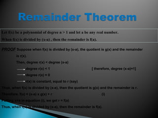 Let f(x) be a polynomial of degree n > 1 and let a be any real number.
When f(x) is divided by (x-a) , then the remainder is f(a).
PROOF Suppose when f(x) is divided by (x-a), the quotient is g(x) and the remainder
is r(x).
Then, degree r(x) < degree (x-a)
degree r(x) < 1 [ therefore, degree (x-a)=1]
degree r(x) = 0
r(x) is constant, equal to r (say)
Thus, when f(x) is divided by (x-a), then the quotient is g(x) and the remainder is r.
Therefore, f(x) = (x-a) x g(x) + r (i)
Putting x=a in equation (i), we get r = f(a)
Thus, when f(x) is divided by (x-a), then the remainder is f(a).
 
