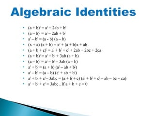  (a + b)2
= a2
+ 2ab + b2
 (a – b)2
= a2
– 2ab + b2
 a2
– b2
= (a - b) (a – b)
 (x + a) (x + b) = x2
+ (a + b)x + ab
 (a + b + c)2
= a2
+ b2
+ c2
+ 2ab + 2bc + 2ca
 (a + b)3
= a3
+ b3
+ 3ab (a + b)
 (a – b)3
= a3
– b3
– 3ab (a – b)
 a3
+ b3
= (a + b) (a2
– ab + b2
)
 a3
– b3
= (a – b) (a2
+ ab + b2
)
 a3
+ b3
+ c3
– 3abc = (a + b + c) (a2
+ b2
+ c2
– ab – bc – ca)
 a3
+ b3
+ c3
= 3abc , If a + b + c = 0
 
