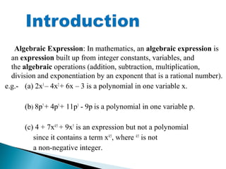 Algebraic Expression: In mathematics, an algebraic expression is
an expression built up from integer constants, variables, and
the algebraic operations (addition, subtraction, multiplication,
division and exponentiation by an exponent that is a rational number).
e.g.- (a) 2x3
– 4x2
+ 6x – 3 is a polynomial in one variable x.
(b) 8p7
+ 4p5
+ 11p3
- 9p is a polynomial in one variable p.
(c) 4 + 7x4/5
+ 9x5
is an expression but not a polynomial
since it contains a term x4/5
, where 4/5
is not
a non-negative integer.
 