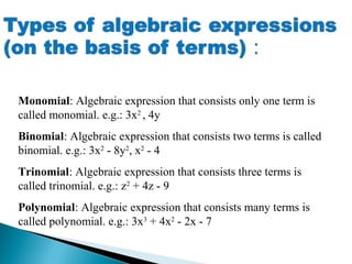 Monomial: Algebraic expression that consists only one term is
called monomial. e.g.: 3x2
, 4y
Binomial: Algebraic expression that consists two terms is called
binomial. e.g.: 3x2
- 8y2
, x2
- 4
Trinomial: Algebraic expression that consists three terms is
called trinomial. e.g.: z2
+ 4z - 9
Polynomial: Algebraic expression that consists many terms is
called polynomial. e.g.: 3x3
+ 4x2
- 2x - 7
 