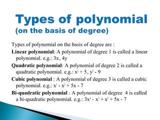 Types of polynomial on the basis of degree are :
Linear polynomial: A polynomial of degree 1 is called a linear
polynomial. e.g.: 3x, 4y
Quadratic polynomial: A polynomial of degree 2 is called a
quadratic polynomial. e.g.: x2
+ 5, y2
- 9
Cubic polynomial : A polynomial of degree 3 is called a cubic
polynomial. e.g.: x3
- x2
+ 5x - 7
Bi-quadratic polynomial : A polynomial of degree 4 is called
a bi-quadratic polynomial. e.g.: 3x4
- x3
+ x2
+ 5x - 7
 