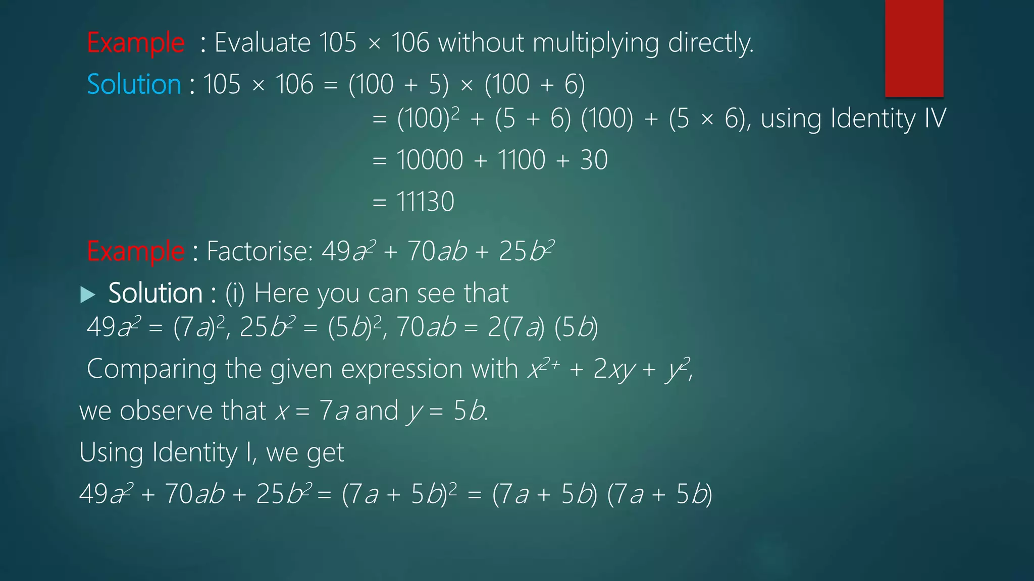 Example : Evaluate 105 × 106 without multiplying directly.
Solution : 105 × 106 = (100 + 5) × (100 + 6)
= (100)2 + (5 + 6) (100) + (5 × 6), using Identity IV
= 10000 + 1100 + 30
= 11130
Example : Factorise: 49a2 + 70ab + 25b2
 Solution : (i) Here you can see that
49a2 = (7a)2, 25b2 = (5b)2, 70ab = 2(7a) (5b)
Comparing the given expression with x2+ + 2xy + y2,
we observe that x = 7a and y = 5b.
Using Identity I, we get
49a2 + 70ab + 25b2 = (7a + 5b)2 = (7a + 5b) (7a + 5b)
 