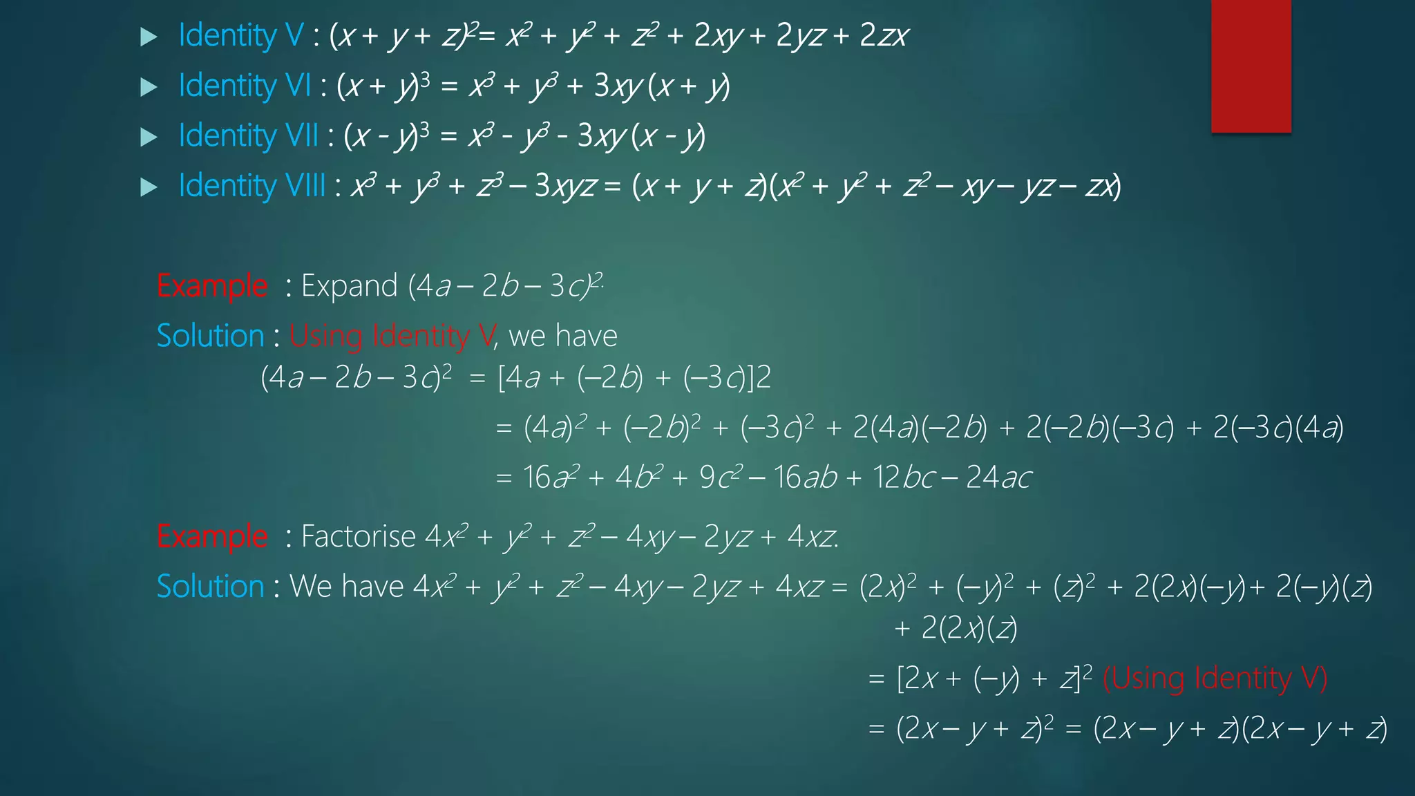  Identity V : (x + y + z)2= x2 + y2 + z2 + 2xy + 2yz + 2zx
 Identity VI : (x + y)3 = x3 + y3 + 3xy (x + y)
 Identity VII : (x - y)3 = x3 - y3 - 3xy (x - y)
 Identity VIII : x3 + y3 + z3 – 3xyz = (x + y + z)(x2 + y2 + z2 – xy – yz – zx)
Example : Expand (4a – 2b – 3c)2.
Solution : Using Identity V, we have
(4a – 2b – 3c)2 = [4a + (–2b) + (–3c)]2
= (4a)2 + (–2b)2 + (–3c)2 + 2(4a)(–2b) + 2(–2b)(–3c) + 2(–3c)(4a)
= 16a2 + 4b2 + 9c2 – 16ab + 12bc – 24ac
Example : Factorise 4x2 + y2 + z2 – 4xy – 2yz + 4xz.
Solution : We have 4x2 + y2 + z2 – 4xy – 2yz + 4xz = (2x)2 + (–y)2 + (z)2 + 2(2x)(–y)+ 2(–y)(z)
+ 2(2x)(z)
= [2x + (–y) + z]2 (Using Identity V)
= (2x – y + z)2 = (2x – y + z)(2x – y + z)
 