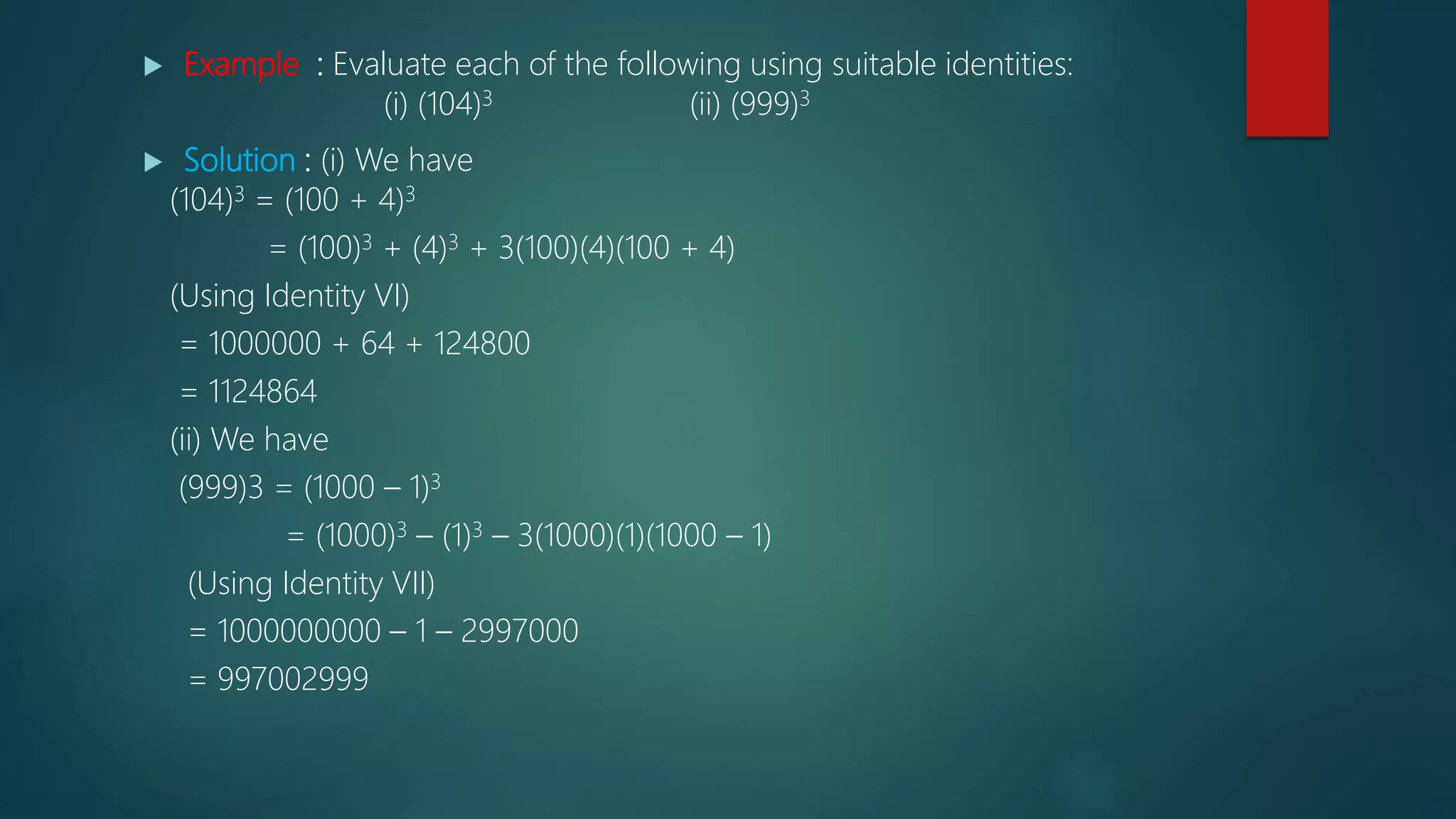  Example : Evaluate each of the following using suitable identities:
(i) (104)3 (ii) (999)3
 Solution : (i) We have
(104)3 = (100 + 4)3
= (100)3 + (4)3 + 3(100)(4)(100 + 4)
(Using Identity VI)
= 1000000 + 64 + 124800
= 1124864
(ii) We have
(999)3 = (1000 – 1)3
= (1000)3 – (1)3 – 3(1000)(1)(1000 – 1)
(Using Identity VII)
= 1000000000 – 1 – 2997000
= 997002999
 