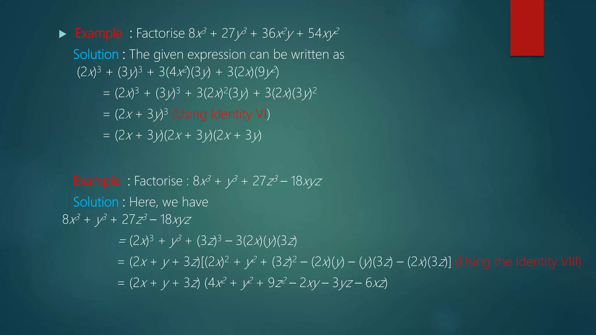  Example : Factorise 8x3 + 27y3 + 36x2y + 54xy2
Solution : The given expression can be written as
(2x)3 + (3y)3 + 3(4x2)(3y) + 3(2x)(9y2)
= (2x)3 + (3y)3 + 3(2x)2(3y) + 3(2x)(3y)2
= (2x + 3y)3 (Using Identity VI)
= (2x + 3y)(2x + 3y)(2x + 3y)
Example : Factorise : 8x3 + y3 + 27z3 – 18xyz
Solution : Here, we have
8x3 + y3 + 27z3 – 18xyz
= (2x)3 + y3 + (3z)3 – 3(2x)(y)(3z)
= (2x + y + 3z)[(2x)2 + y2 + (3z)2 – (2x)(y) – (y)(3z) – (2x)(3z)] (Using the Identity VIII)
= (2x + y + 3z) (4x2 + y2 + 9z2 – 2xy – 3yz – 6xz)
 