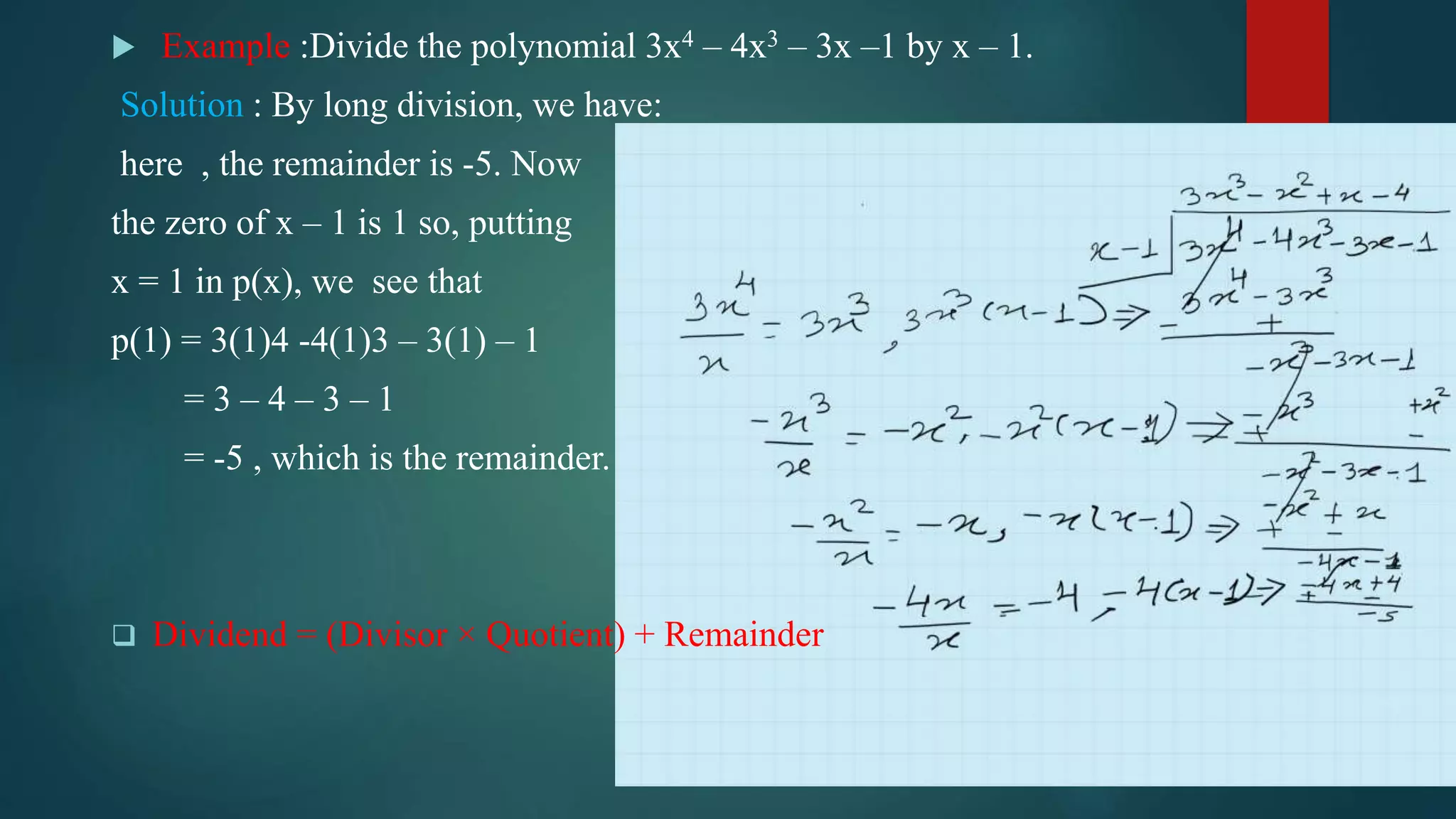  Example :Divide the polynomial 3x4 – 4x3 – 3x –1 by x – 1.
Solution : By long division, we have:
here , the remainder is -5. Now
the zero of x – 1 is 1 so, putting
x = 1 in p(x), we see that
p(1) = 3(1)4 -4(1)3 – 3(1) – 1
= 3 – 4 – 3 – 1
= -5 , which is the remainder.
 Dividend = (Divisor × Quotient) + Remainder
 