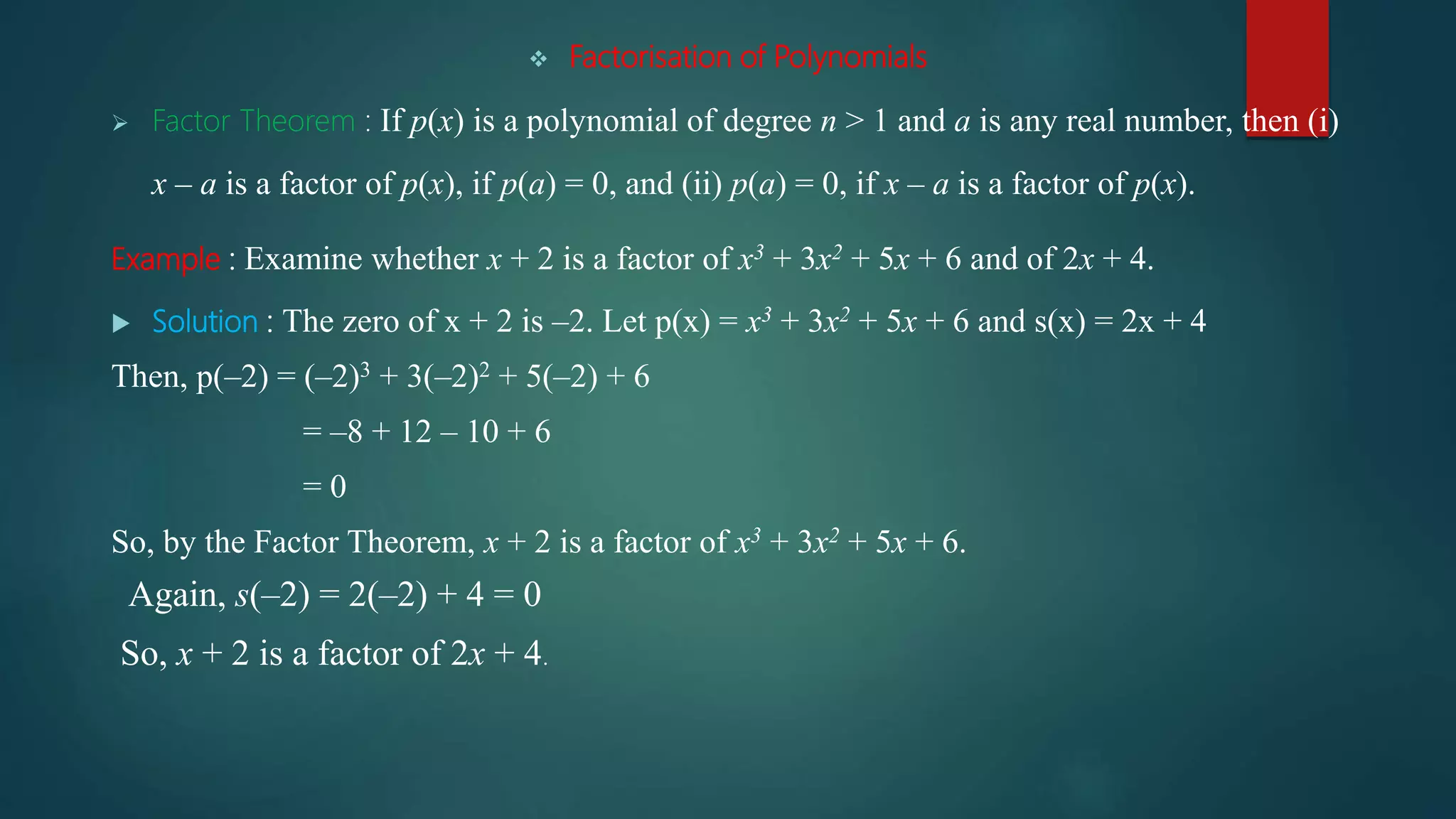  Factorisation of Polynomials
 Factor Theorem : If p(x) is a polynomial of degree n > 1 and a is any real number, then (i)
x – a is a factor of p(x), if p(a) = 0, and (ii) p(a) = 0, if x – a is a factor of p(x).
Example : Examine whether x + 2 is a factor of x3 + 3x2 + 5x + 6 and of 2x + 4.
 Solution : The zero of x + 2 is –2. Let p(x) = x3 + 3x2 + 5x + 6 and s(x) = 2x + 4
Then, p(–2) = (–2)3 + 3(–2)2 + 5(–2) + 6
= –8 + 12 – 10 + 6
= 0
So, by the Factor Theorem, x + 2 is a factor of x3 + 3x2 + 5x + 6.
Again, s(–2) = 2(–2) + 4 = 0
So, x + 2 is a factor of 2x + 4.
 