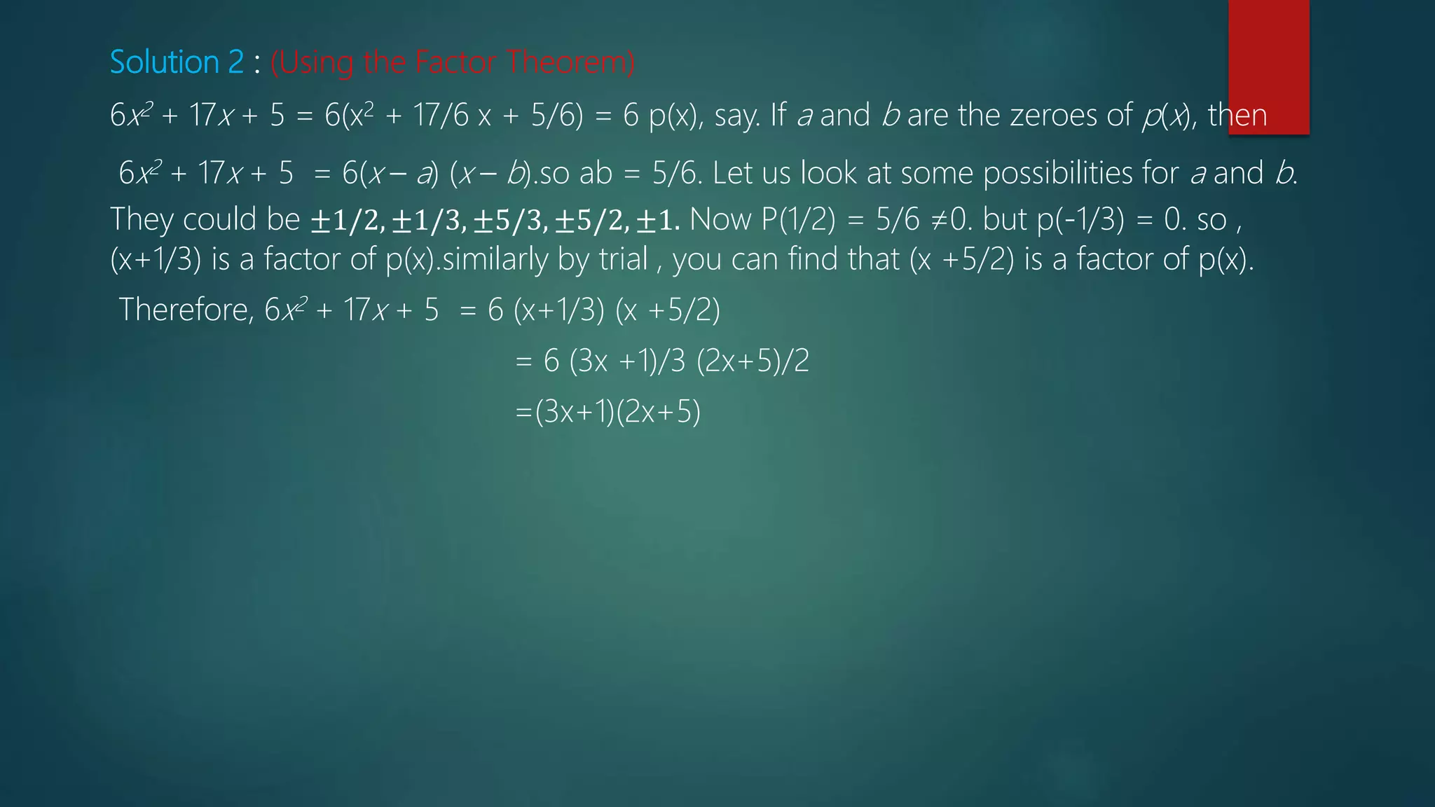 Solution 2 : (Using the Factor Theorem)
6x2 + 17x + 5 = 6(x2 + 17/6 x + 5/6) = 6 p(x), say. If a and b are the zeroes of p(x), then
6x2 + 17x + 5 = 6(x – a) (x – b).so ab = 5/6. Let us look at some possibilities for a and b.
They could be ±1/2, ±1/3, ±5/3, ±5/2, ±1. Now P(1/2) = 5/6 ≠0. but p(-1/3) = 0. so ,
(x+1/3) is a factor of p(x).similarly by trial , you can find that (x +5/2) is a factor of p(x).
Therefore, 6x2 + 17x + 5 = 6 (x+1/3) (x +5/2)
= 6 (3x +1)/3 (2x+5)/2
=(3x+1)(2x+5)
 