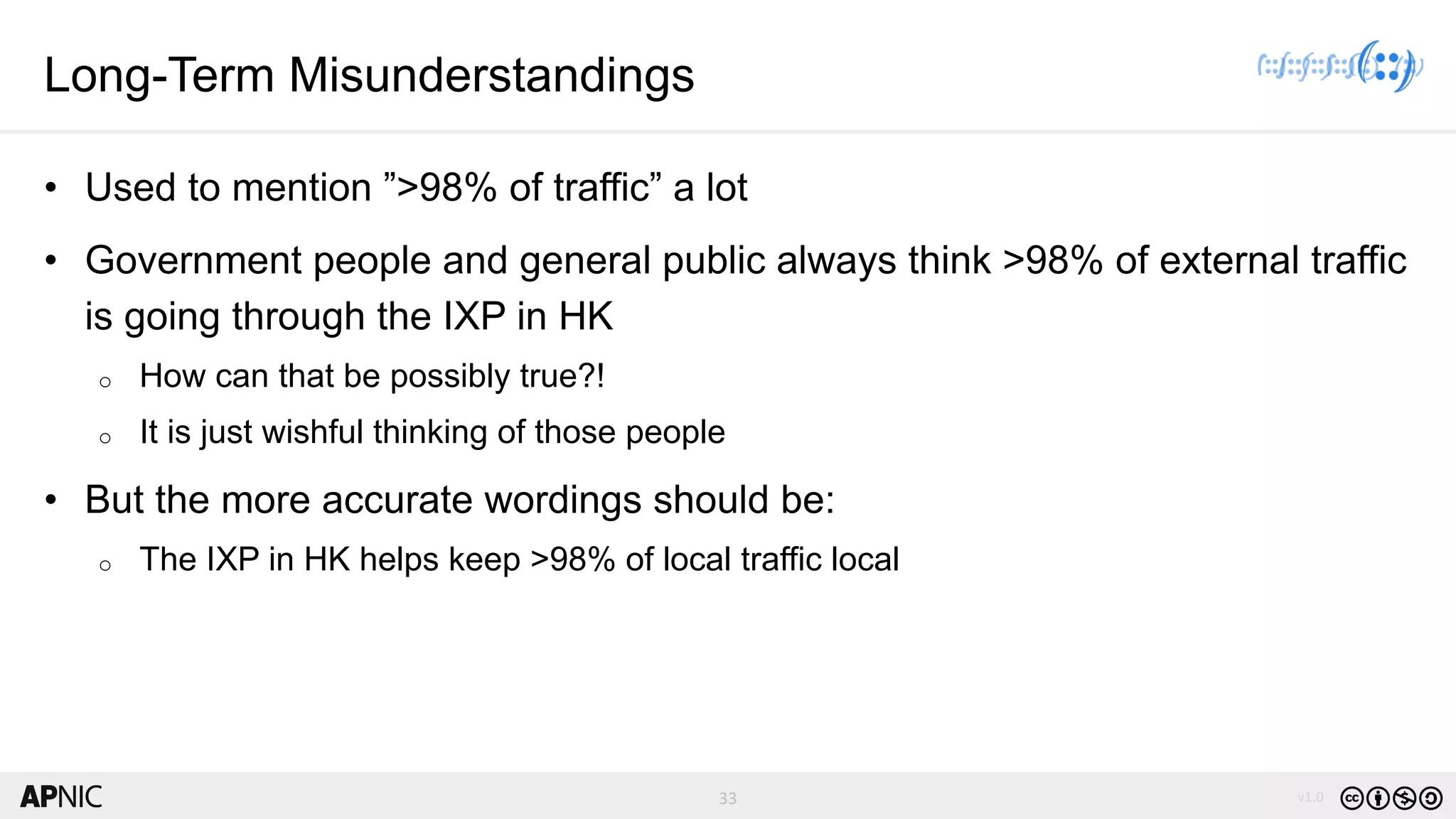 33 v1.033
Long-Term Misunderstandings
• Used to mention ”>98% of traffic” a lot
• Government people and general public always think >98% of external traffic
is going through the IXP in HK
o How can that be possibly true?!
o It is just wishful thinking of those people
• But the more accurate wordings should be:
o The IXP in HK helps keep >98% of local traffic local
 