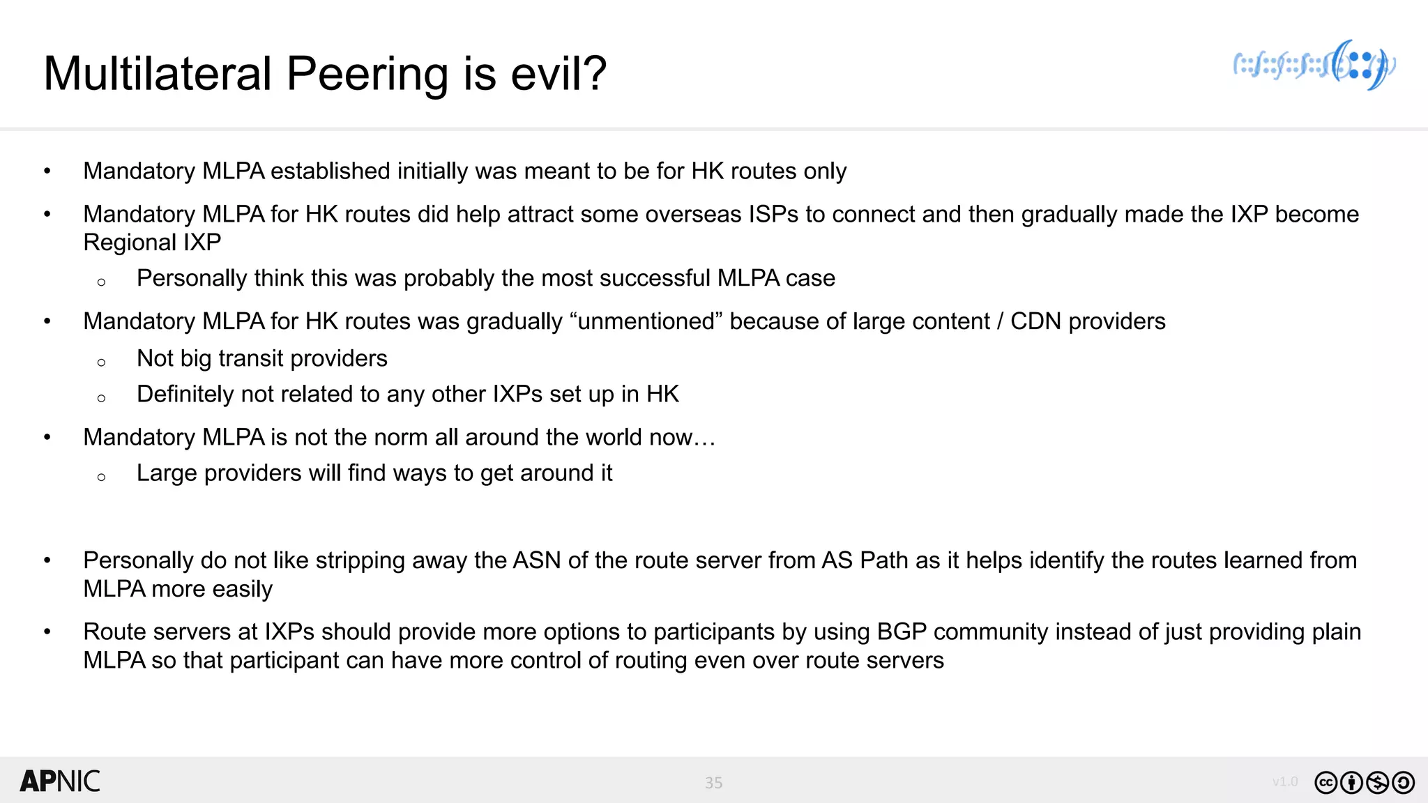 35 v1.035
Multilateral Peering is evil?
• Mandatory MLPA established initially was meant to be for HK routes only
• Mandatory MLPA for HK routes did help attract some overseas ISPs to connect and then gradually made the IXP become
Regional IXP
o Personally think this was probably the most successful MLPA case
• Mandatory MLPA for HK routes was gradually “unmentioned” because of large content / CDN providers
o Not big transit providers
o Definitely not related to any other IXPs set up in HK
• Mandatory MLPA is not the norm all around the world now…
o Large providers will find ways to get around it
• Personally do not like stripping away the ASN of the route server from AS Path as it helps identify the routes learned from
MLPA more easily
• Route servers at IXPs should provide more options to participants by using BGP community instead of just providing plain
MLPA so that participant can have more control of routing even over route servers
 