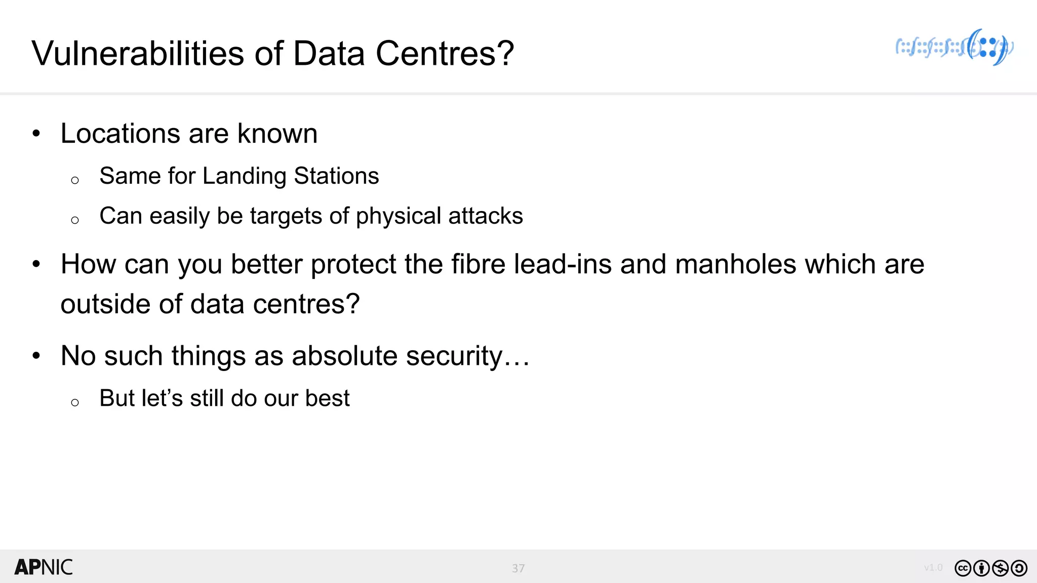 37 v1.037
Vulnerabilities of Data Centres?
• Locations are known
o Same for Landing Stations
o Can easily be targets of physical attacks
• How can you better protect the fibre lead-ins and manholes which are
outside of data centres?
• No such things as absolute security…
o But let’s still do our best
 
