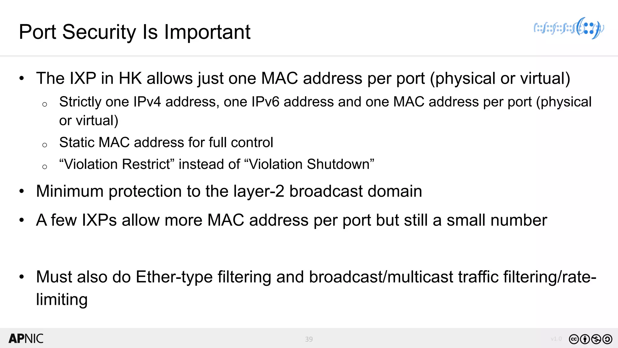 39 v1.039
Port Security Is Important
• The IXP in HK allows just one MAC address per port (physical or virtual)
o Strictly one IPv4 address, one IPv6 address and one MAC address per port (physical
or virtual)
o Static MAC address for full control
o “Violation Restrict” instead of “Violation Shutdown”
• Minimum protection to the layer-2 broadcast domain
• A few IXPs allow more MAC address per port but still a small number
• Must also do Ether-type filtering and broadcast/multicast traffic filtering/rate-
limiting
 