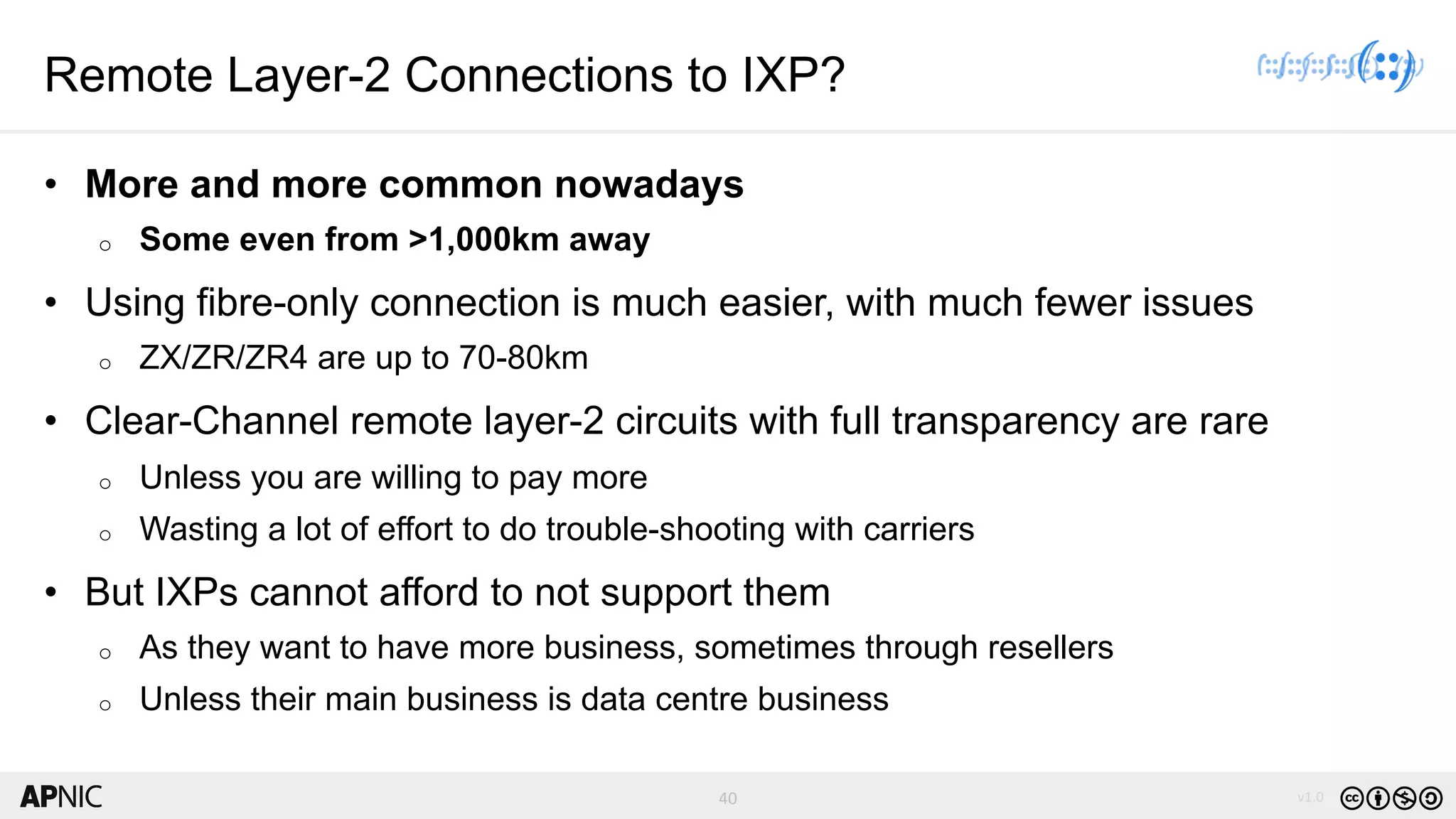 40 v1.040
Remote Layer-2 Connections to IXP?
• More and more common nowadays
o Some even from >1,000km away
• Using fibre-only connection is much easier, with much fewer issues
o ZX/ZR/ZR4 are up to 70-80km
• Clear-Channel remote layer-2 circuits with full transparency are rare
o Unless you are willing to pay more
o Wasting a lot of effort to do trouble-shooting with carriers
• But IXPs cannot afford to not support them
o As they want to have more business, sometimes through resellers
o Unless their main business is data centre business
 