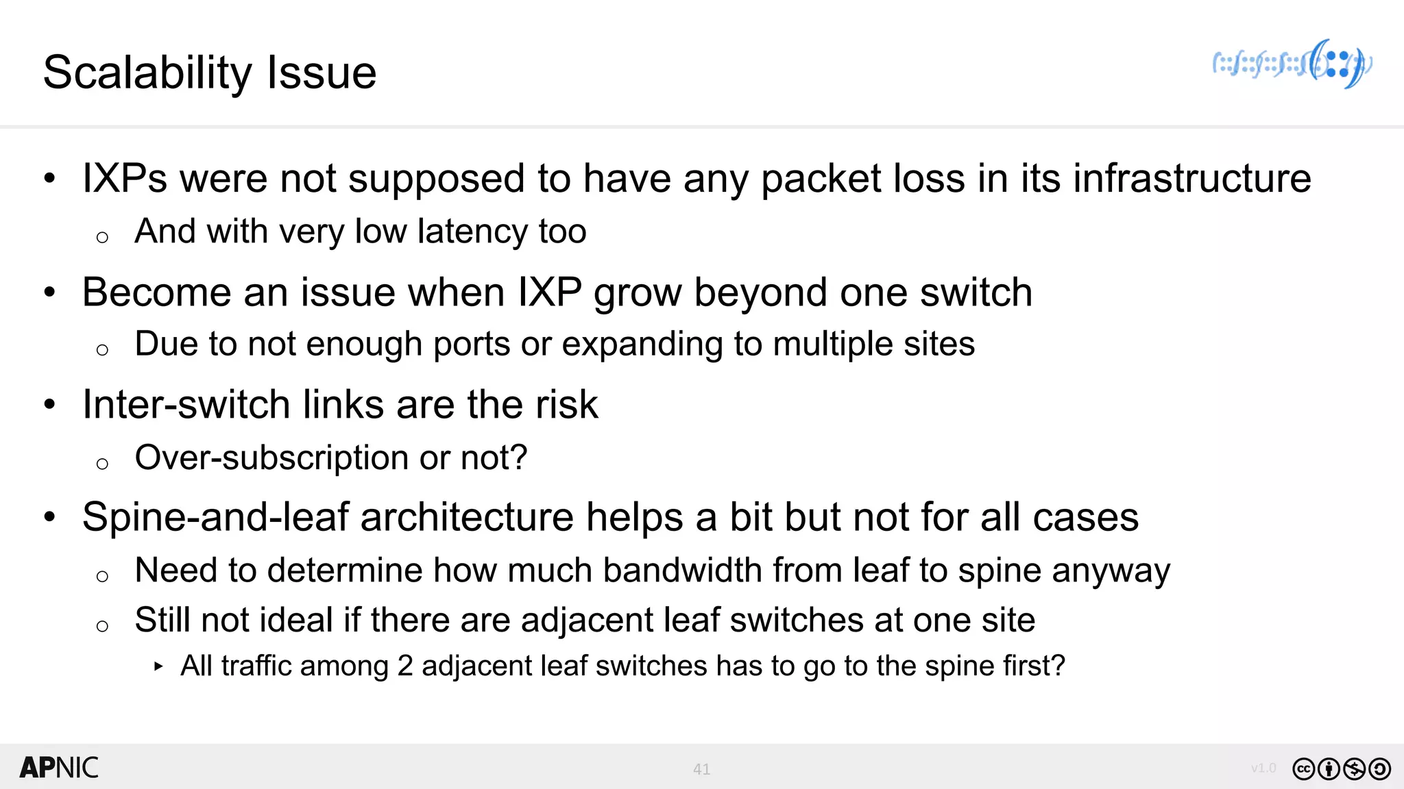 41 v1.041
Scalability Issue
• IXPs were not supposed to have any packet loss in its infrastructure
o And with very low latency too
• Become an issue when IXP grow beyond one switch
o Due to not enough ports or expanding to multiple sites
• Inter-switch links are the risk
o Over-subscription or not?
• Spine-and-leaf architecture helps a bit but not for all cases
o Need to determine how much bandwidth from leaf to spine anyway
o Still not ideal if there are adjacent leaf switches at one site
▸ All traffic among 2 adjacent leaf switches has to go to the spine first?
 