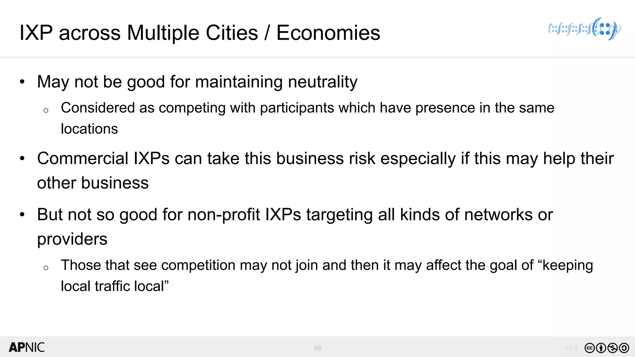 46 v1.046
IXP across Multiple Cities / Economies
• May not be good for maintaining neutrality
o Considered as competing with participants which have presence in the same
locations
• Commercial IXPs can take this business risk especially if this may help their
other business
• But not so good for non-profit IXPs targeting all kinds of networks or
providers
o Those that see competition may not join and then it may affect the goal of “keeping
local traffic local”
 