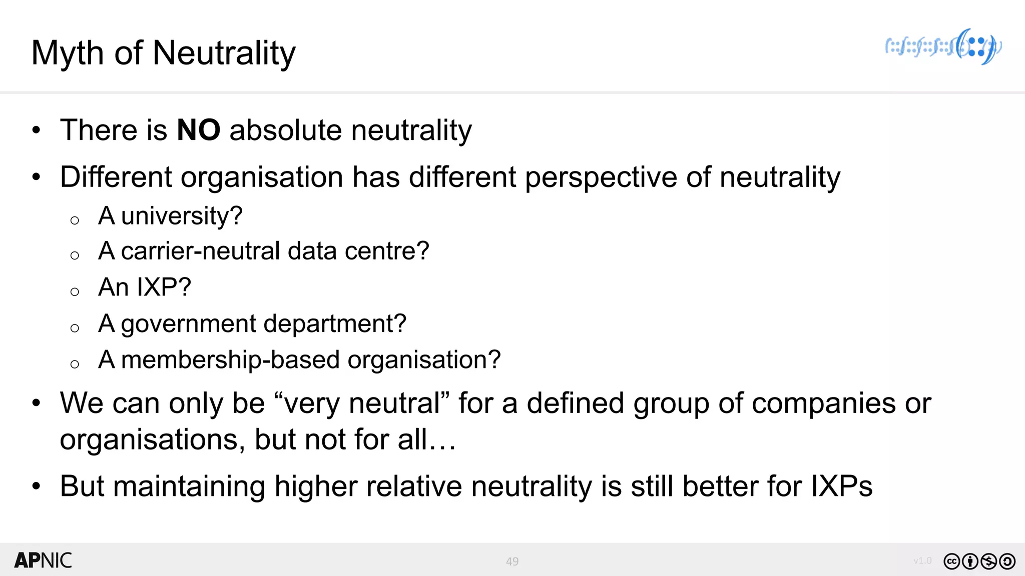 49 v1.049
Myth of Neutrality
• There is NO absolute neutrality
• Different organisation has different perspective of neutrality
o A university?
o A carrier-neutral data centre?
o An IXP?
o A government department?
o A membership-based organisation?
• We can only be “very neutral” for a defined group of companies or
organisations, but not for all…
• But maintaining higher relative neutrality is still better for IXPs
 