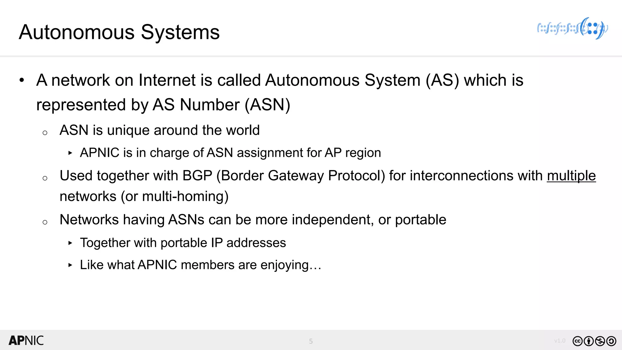 5 v1.05
Autonomous Systems
• A network on Internet is called Autonomous System (AS) which is
represented by AS Number (ASN)
o ASN is unique around the world
▸ APNIC is in charge of ASN assignment for AP region
o Used together with BGP (Border Gateway Protocol) for interconnections with multiple
networks (or multi-homing)
o Networks having ASNs can be more independent, or portable
▸ Together with portable IP addresses
▸ Like what APNIC members are enjoying…
 