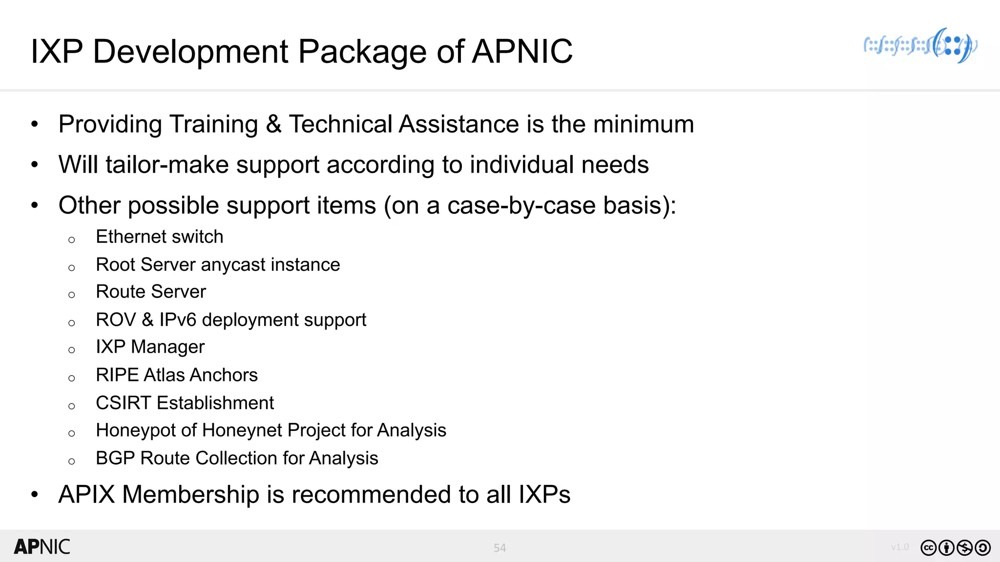 54 v1.054
IXP Development Package of APNIC
• Providing Training & Technical Assistance is the minimum
• Will tailor-make support according to individual needs
• Other possible support items (on a case-by-case basis):
o Ethernet switch
o Root Server anycast instance
o Route Server
o ROV & IPv6 deployment support
o IXP Manager
o RIPE Atlas Anchors
o CSIRT Establishment
o Honeypot of Honeynet Project for Analysis
o BGP Route Collection for Analysis
• APIX Membership is recommended to all IXPs
 