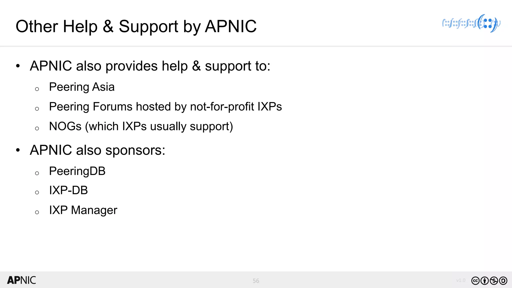 56 v1.056
Other Help & Support by APNIC
• APNIC also provides help & support to:
o Peering Asia
o Peering Forums hosted by not-for-profit IXPs
o NOGs (which IXPs usually support)
• APNIC also sponsors:
o PeeringDB
o IXP-DB
o IXP Manager
 