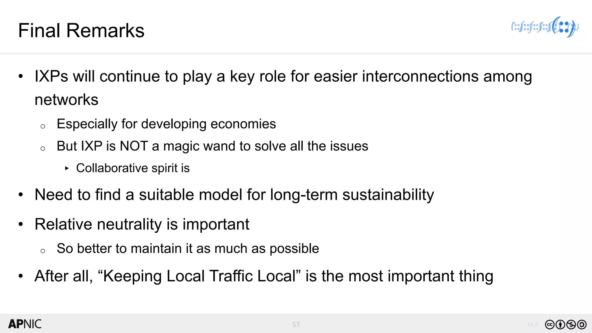 57 v1.057
Final Remarks
• IXPs will continue to play a key role for easier interconnections among
networks
o Especially for developing economies
o But IXP is NOT a magic wand to solve all the issues
▸ Collaborative spirit is
• Need to find a suitable model for long-term sustainability
• Relative neutrality is important
o So better to maintain it as much as possible
• After all, “Keeping Local Traffic Local” is the most important thing
 