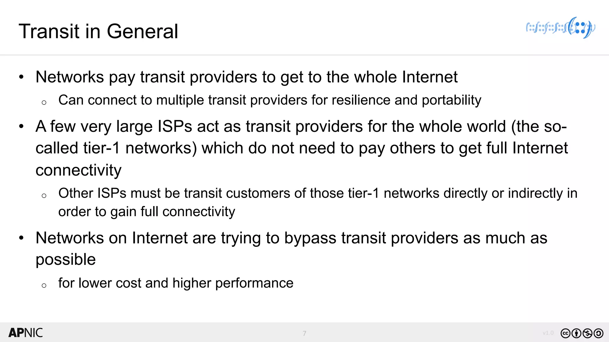 7 v1.07
Transit in General
• Networks pay transit providers to get to the whole Internet
o Can connect to multiple transit providers for resilience and portability
• A few very large ISPs act as transit providers for the whole world (the so-
called tier-1 networks) which do not need to pay others to get full Internet
connectivity
o Other ISPs must be transit customers of those tier-1 networks directly or indirectly in
order to gain full connectivity
• Networks on Internet are trying to bypass transit providers as much as
possible
o for lower cost and higher performance
 