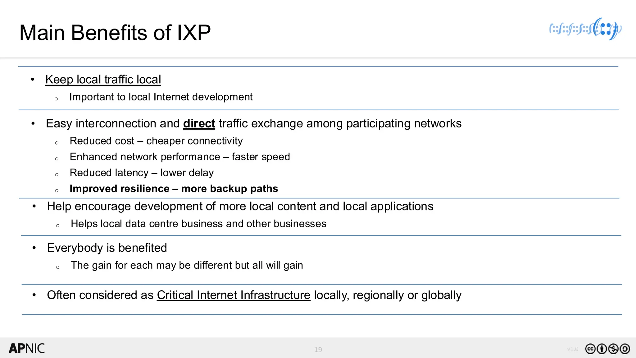 19 v1.0
19
Main Benefits of IXP
• Keep local traffic local
o Important to local Internet development
• Easy interconnection and direct traffic exchange among participating networks
o Reduced cost – cheaper connectivity
o Enhanced network performance – faster speed
o Reduced latency – lower delay
o Improved resilience – more backup paths
• Help encourage development of more local content and local applications
o Helps local data centre business and other businesses
• Everybody is benefited
o The gain for each may be different but all will gain
• Often considered as Critical Internet Infrastructure locally, regionally or globally
 