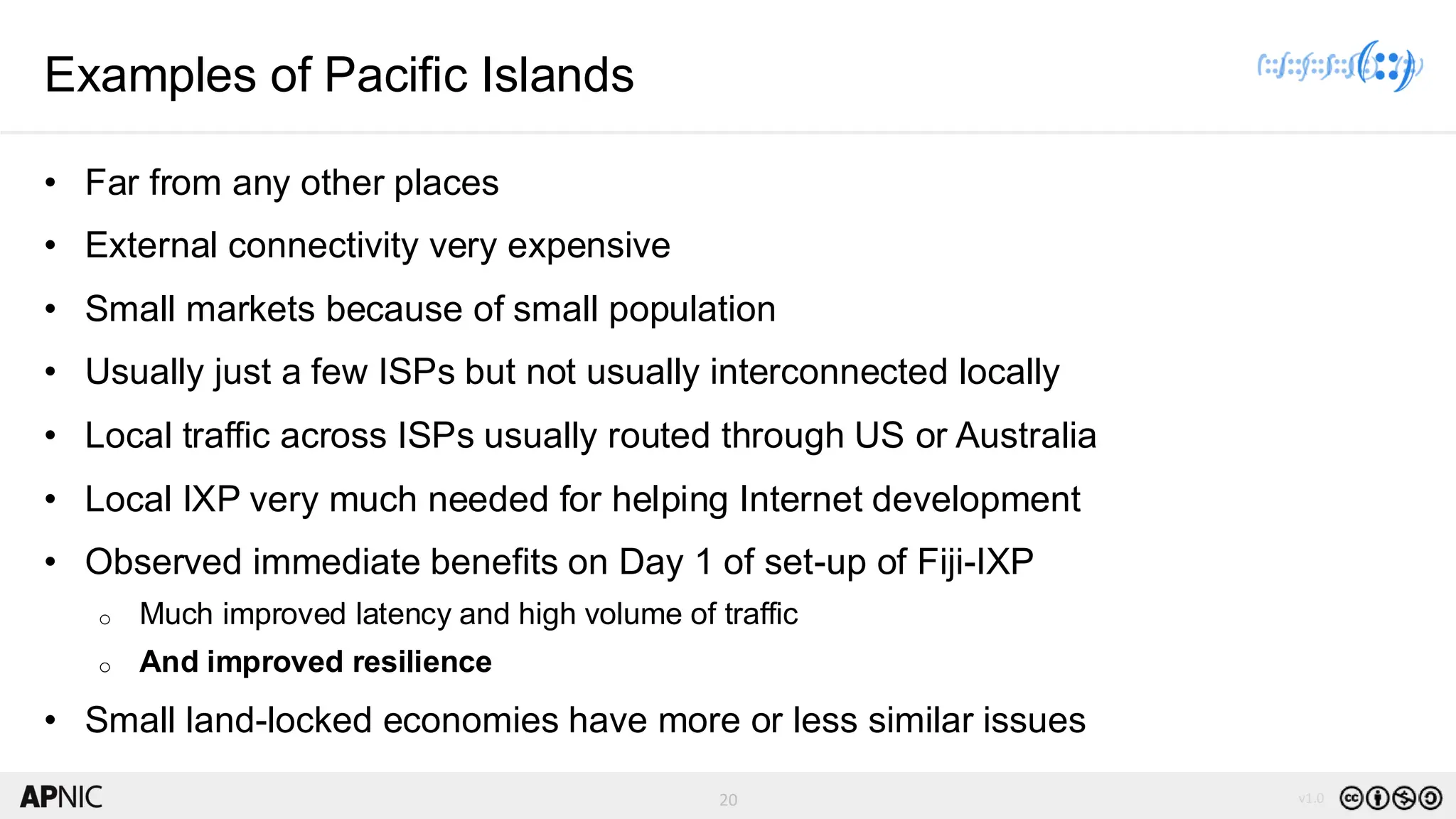 20 v1.0
20
Examples of Pacific Islands
• Far from any other places
• External connectivity very expensive
• Small markets because of small population
• Usually just a few ISPs but not usually interconnected locally
• Local traffic across ISPs usually routed through US or Australia
• Local IXP very much needed for helping Internet development
• Observed immediate benefits on Day 1 of set-up of Fiji-IXP
o Much improved latency and high volume of traffic
o And improved resilience
• Small land-locked economies have more or less similar issues
 