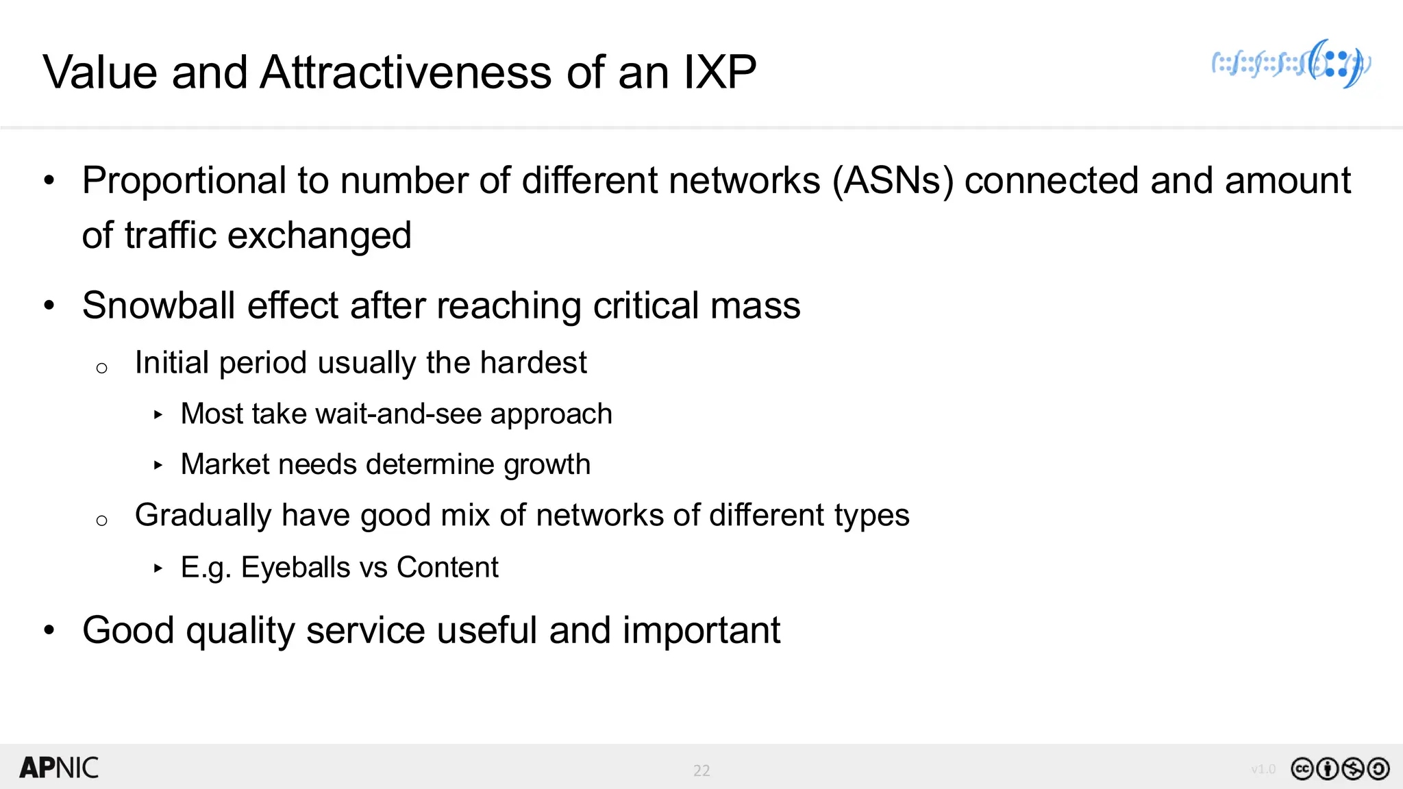 22 v1.0
22
Value and Attractiveness of an IXP
• Proportional to number of different networks (ASNs) connected and amount
of traffic exchanged
• Snowball effect after reaching critical mass
o Initial period usually the hardest
▸ Most take wait-and-see approach
▸ Market needs determine growth
o Gradually have good mix of networks of different types
▸ E.g. Eyeballs vs Content
• Good quality service useful and important
 