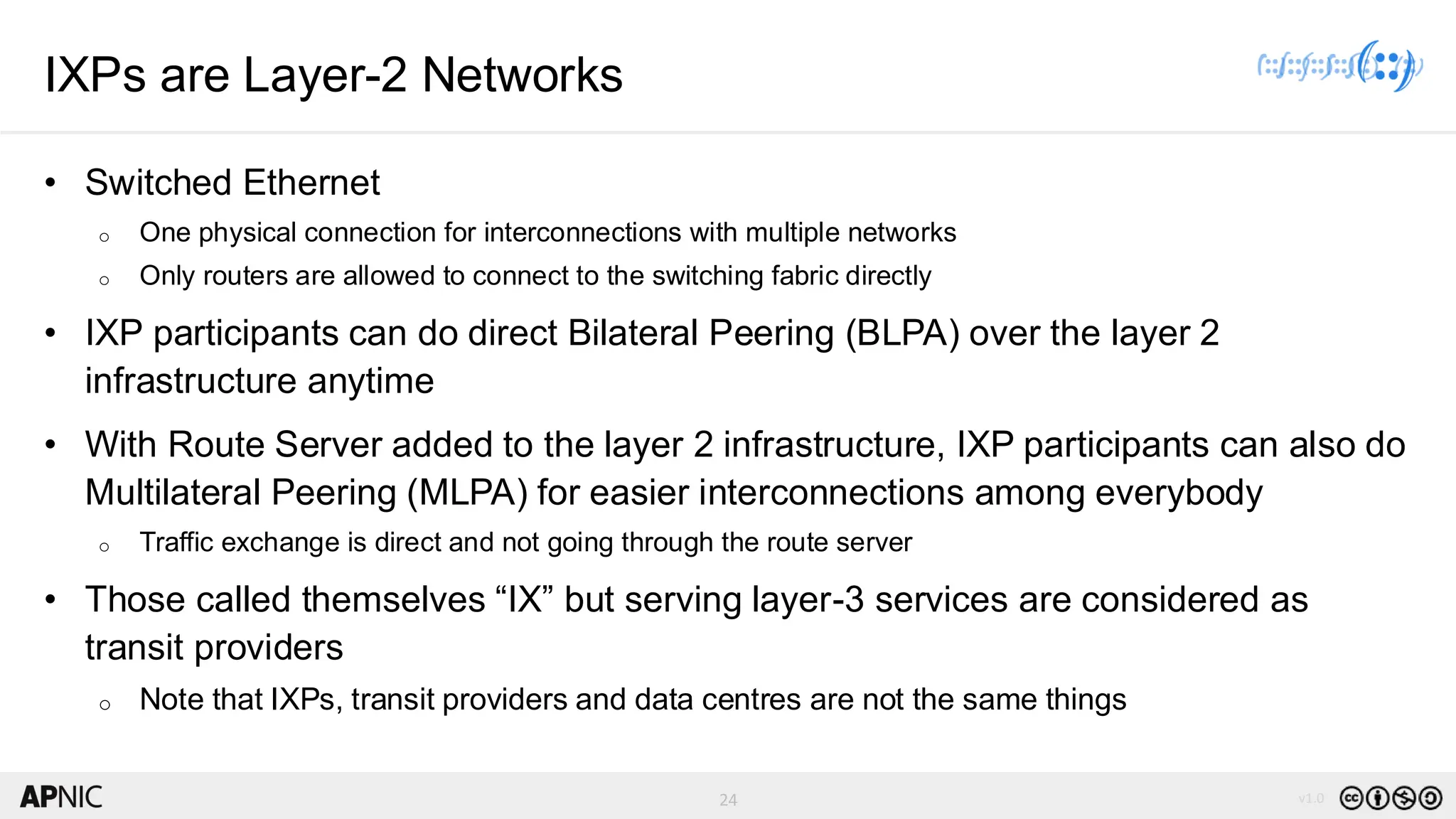 24 v1.0
24
IXPs are Layer-2 Networks
• Switched Ethernet
o One physical connection for interconnections with multiple networks
o Only routers are allowed to connect to the switching fabric directly
• IXP participants can do direct Bilateral Peering (BLPA) over the layer 2
infrastructure anytime
• With Route Server added to the layer 2 infrastructure, IXP participants can also do
Multilateral Peering (MLPA) for easier interconnections among everybody
o Traffic exchange is direct and not going through the route server
• Those called themselves “IX” but serving layer-3 services are considered as
transit providers
o Note that IXPs, transit providers and data centres are not the same things
 