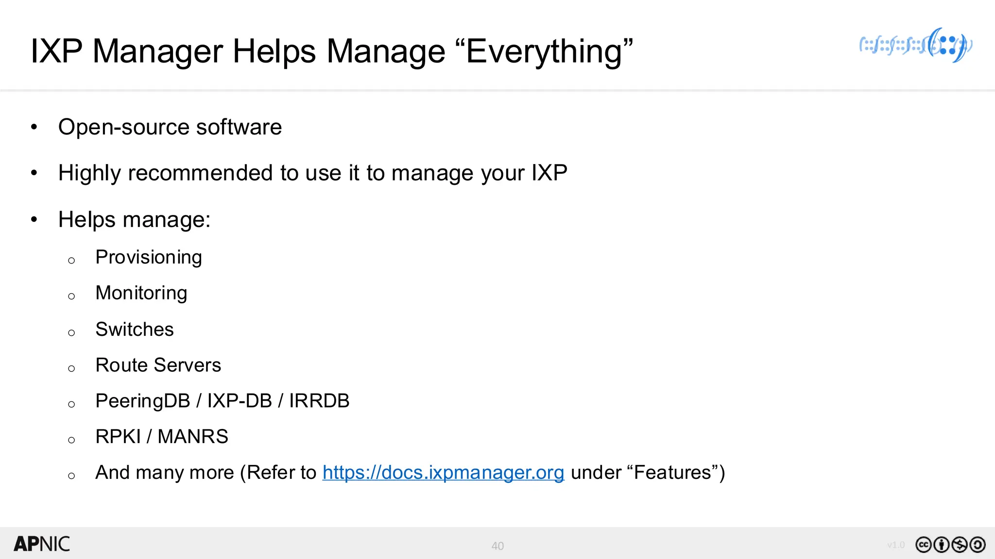 40 v1.0
40
IXP Manager Helps Manage “Everything”
• Open-source software
• Highly recommended to use it to manage your IXP
• Helps manage:
o Provisioning
o Monitoring
o Switches
o Route Servers
o PeeringDB / IXP-DB / IRRDB
o RPKI / MANRS
o And many more (Refer to https://docs.ixpmanager.org under “Features”)
 