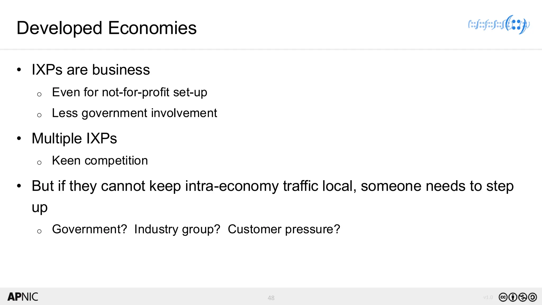 48 v1.0
48
Developed Economies
• IXPs are business
o Even for not-for-profit set-up
o Less government involvement
• Multiple IXPs
o Keen competition
• But if they cannot keep intra-economy traffic local, someone needs to step
up
o Government? Industry group? Customer pressure?
 