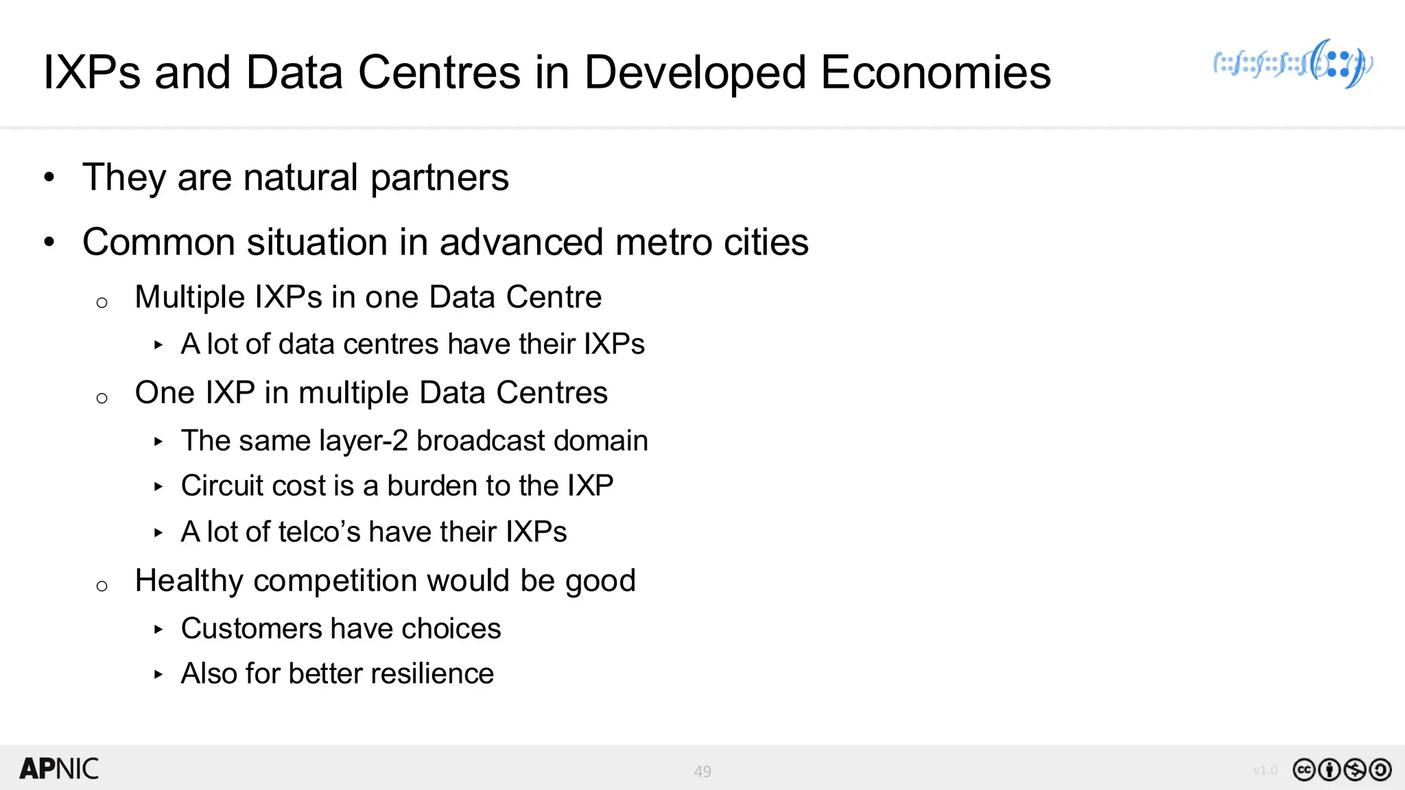 49 v1.0
49
IXPs and Data Centres in Developed Economies
• They are natural partners
• Common situation in advanced metro cities
o Multiple IXPs in one Data Centre
▸ A lot of data centres have their IXPs
o One IXP in multiple Data Centres
▸ The same layer-2 broadcast domain
▸ Circuit cost is a burden to the IXP
▸ A lot of telco’s have their IXPs
o Healthy competition would be good
▸ Customers have choices
▸ Also for better resilience
 