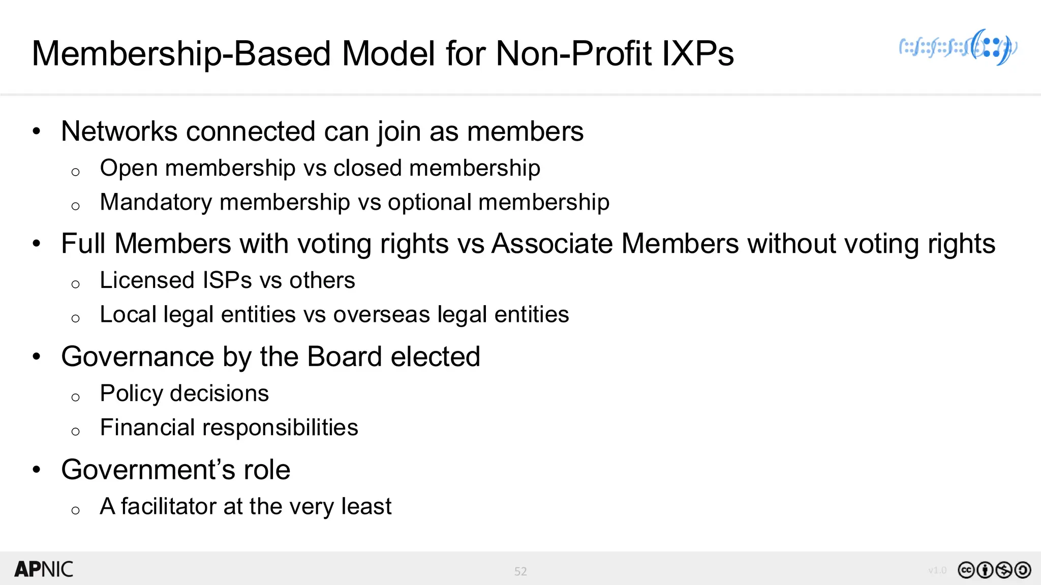 52 v1.0
52
Membership-Based Model for Non-Profit IXPs
• Networks connected can join as members
o Open membership vs closed membership
o Mandatory membership vs optional membership
• Full Members with voting rights vs Associate Members without voting rights
o Licensed ISPs vs others
o Local legal entities vs overseas legal entities
• Governance by the Board elected
o Policy decisions
o Financial responsibilities
• Government’s role
o A facilitator at the very least
 