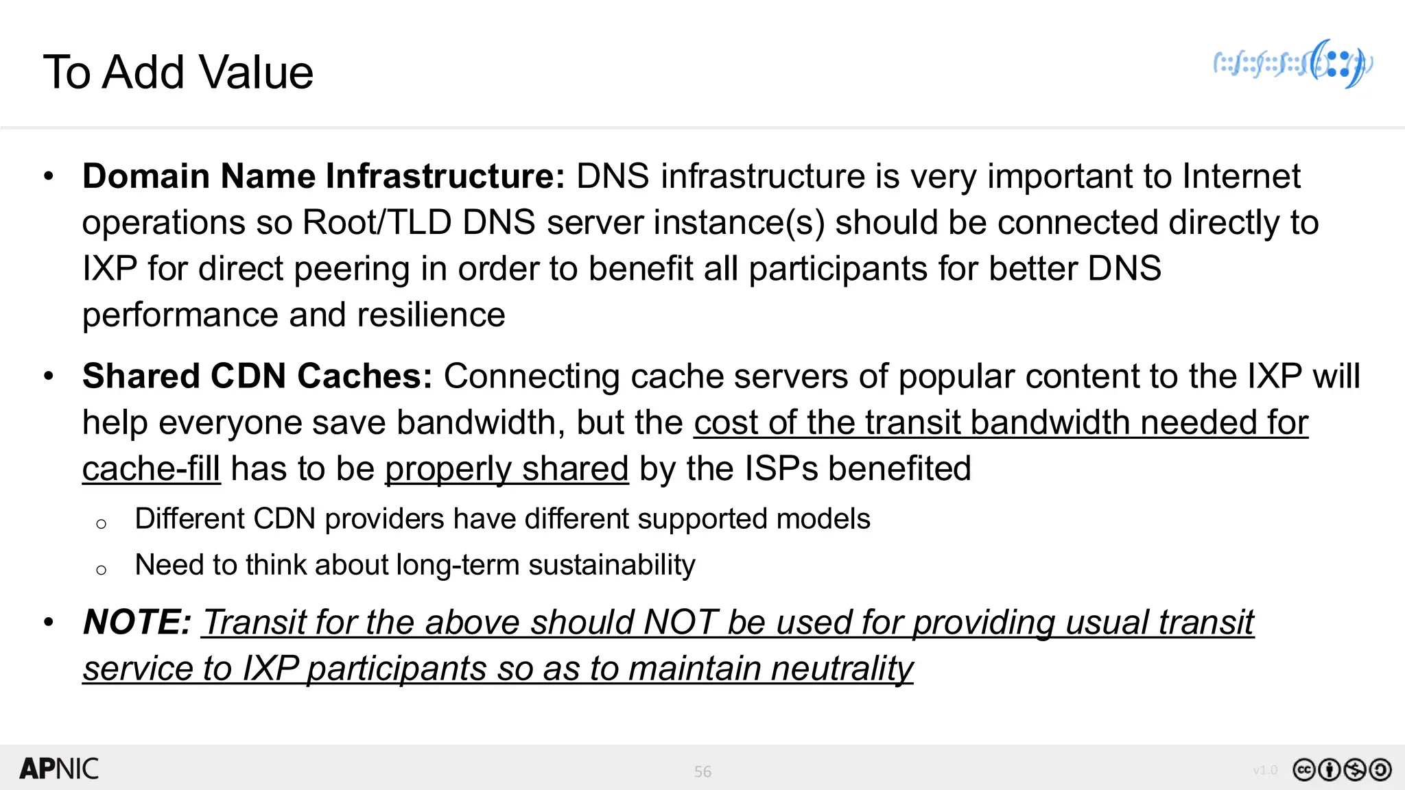 56 v1.0
56
To Add Value
• Domain Name Infrastructure: DNS infrastructure is very important to Internet
operations so Root/TLD DNS server instance(s) should be connected directly to
IXP for direct peering in order to benefit all participants for better DNS
performance and resilience
• Shared CDN Caches: Connecting cache servers of popular content to the IXP will
help everyone save bandwidth, but the cost of the transit bandwidth needed for
cache-fill has to be properly shared by the ISPs benefited
o Different CDN providers have different supported models
o Need to think about long-term sustainability
• NOTE: Transit for the above should NOT be used for providing usual transit
service to IXP participants so as to maintain neutrality
 