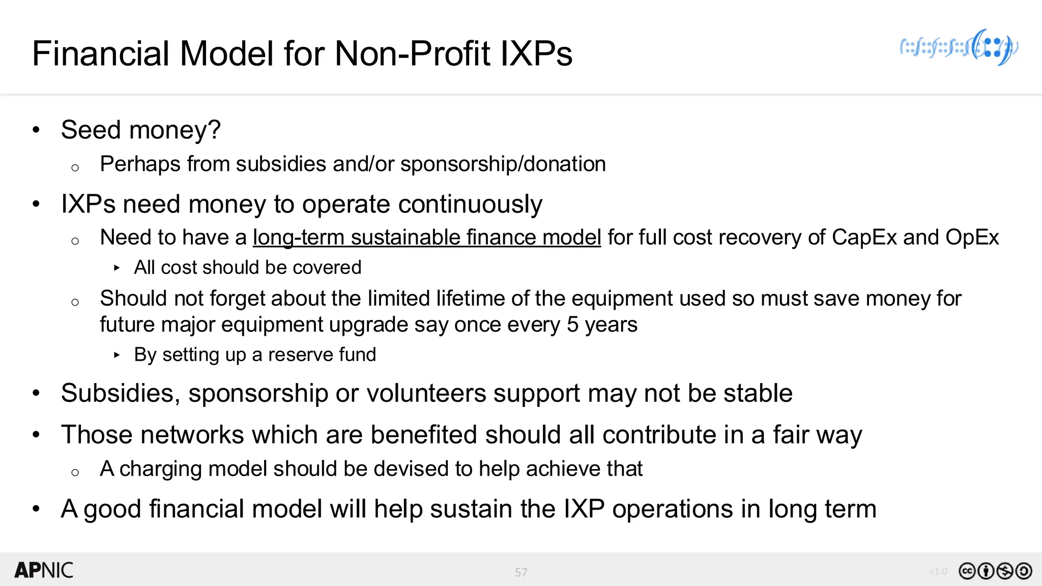 57 v1.0
57
Financial Model for Non-Profit IXPs
• Seed money?
o Perhaps from subsidies and/or sponsorship/donation
• IXPs need money to operate continuously
o Need to have a long-term sustainable finance model for full cost recovery of CapEx and OpEx
▸ All cost should be covered
o Should not forget about the limited lifetime of the equipment used so must save money for
future major equipment upgrade say once every 5 years
▸ By setting up a reserve fund
• Subsidies, sponsorship or volunteers support may not be stable
• Those networks which are benefited should all contribute in a fair way
o A charging model should be devised to help achieve that
• A good financial model will help sustain the IXP operations in long term
 