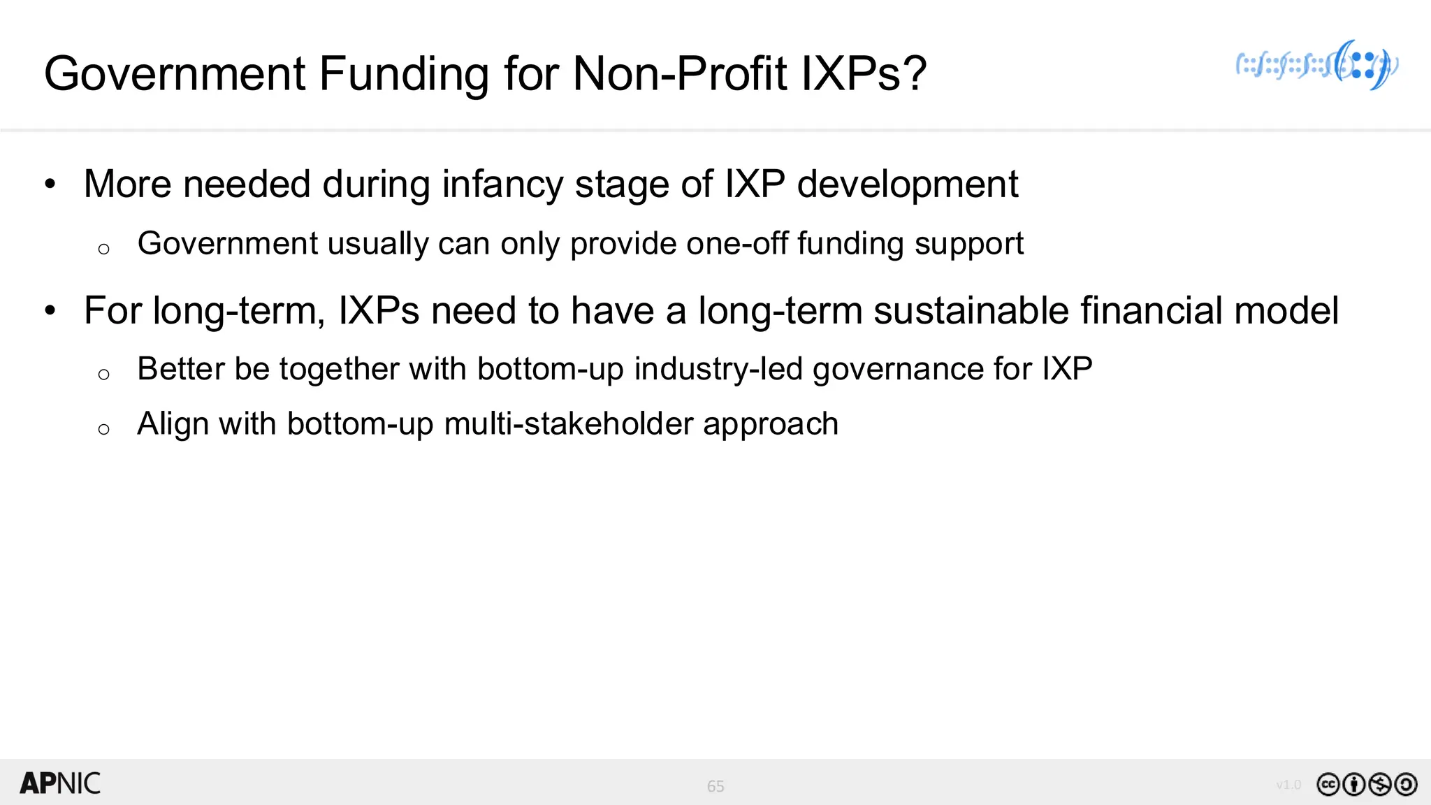 65 v1.0
65
Government Funding for Non-Profit IXPs?
• More needed during infancy stage of IXP development
o Government usually can only provide one-off funding support
• For long-term, IXPs need to have a long-term sustainable financial model
o Better be together with bottom-up industry-led governance for IXP
o Align with bottom-up multi-stakeholder approach
 