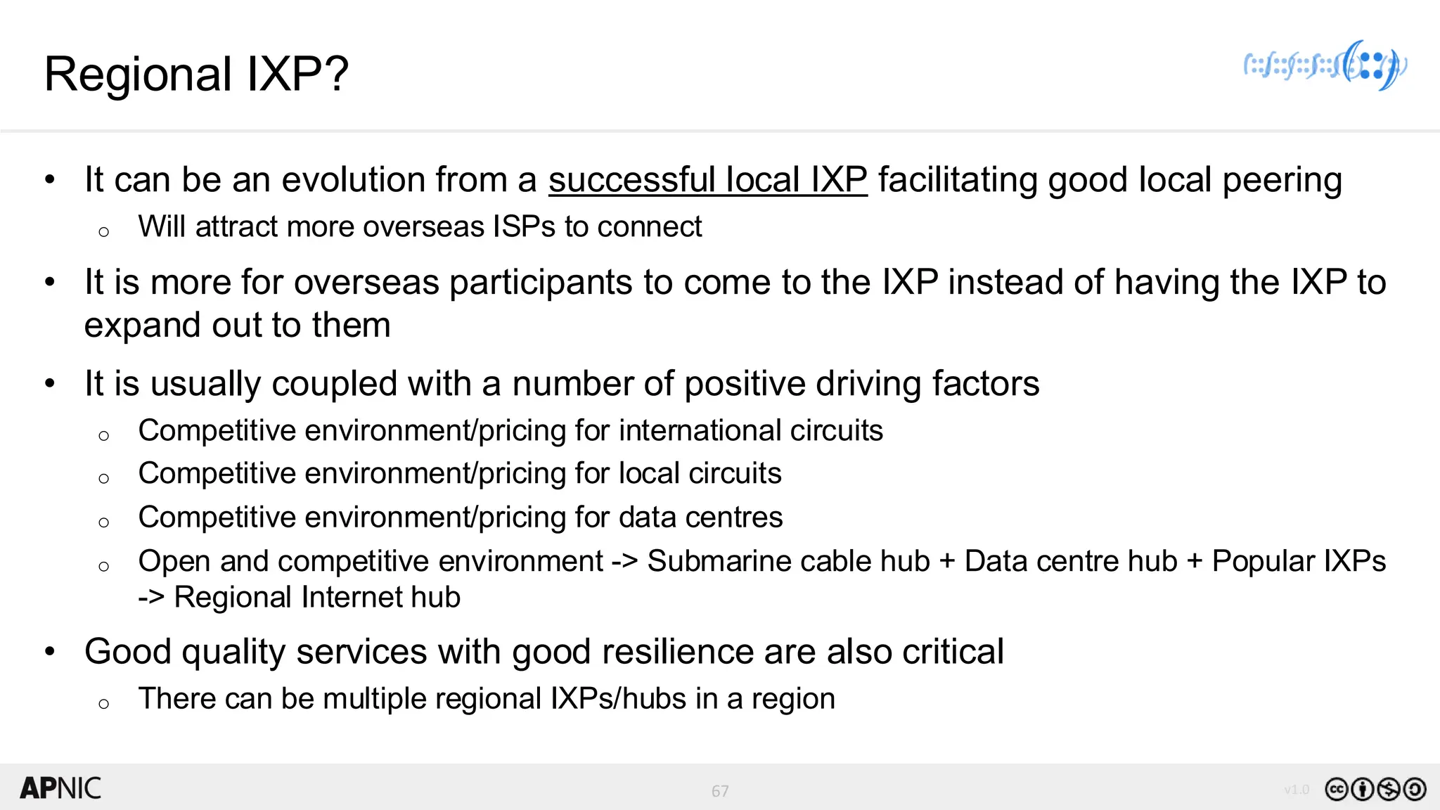 67 v1.0
67
Regional IXP?
• It can be an evolution from a successful local IXP facilitating good local peering
o Will attract more overseas ISPs to connect
• It is more for overseas participants to come to the IXP instead of having the IXP to
expand out to them
• It is usually coupled with a number of positive driving factors
o Competitive environment/pricing for international circuits
o Competitive environment/pricing for local circuits
o Competitive environment/pricing for data centres
o Open and competitive environment -> Submarine cable hub + Data centre hub + Popular IXPs
-> Regional Internet hub
• Good quality services with good resilience are also critical
o There can be multiple regional IXPs/hubs in a region
 
