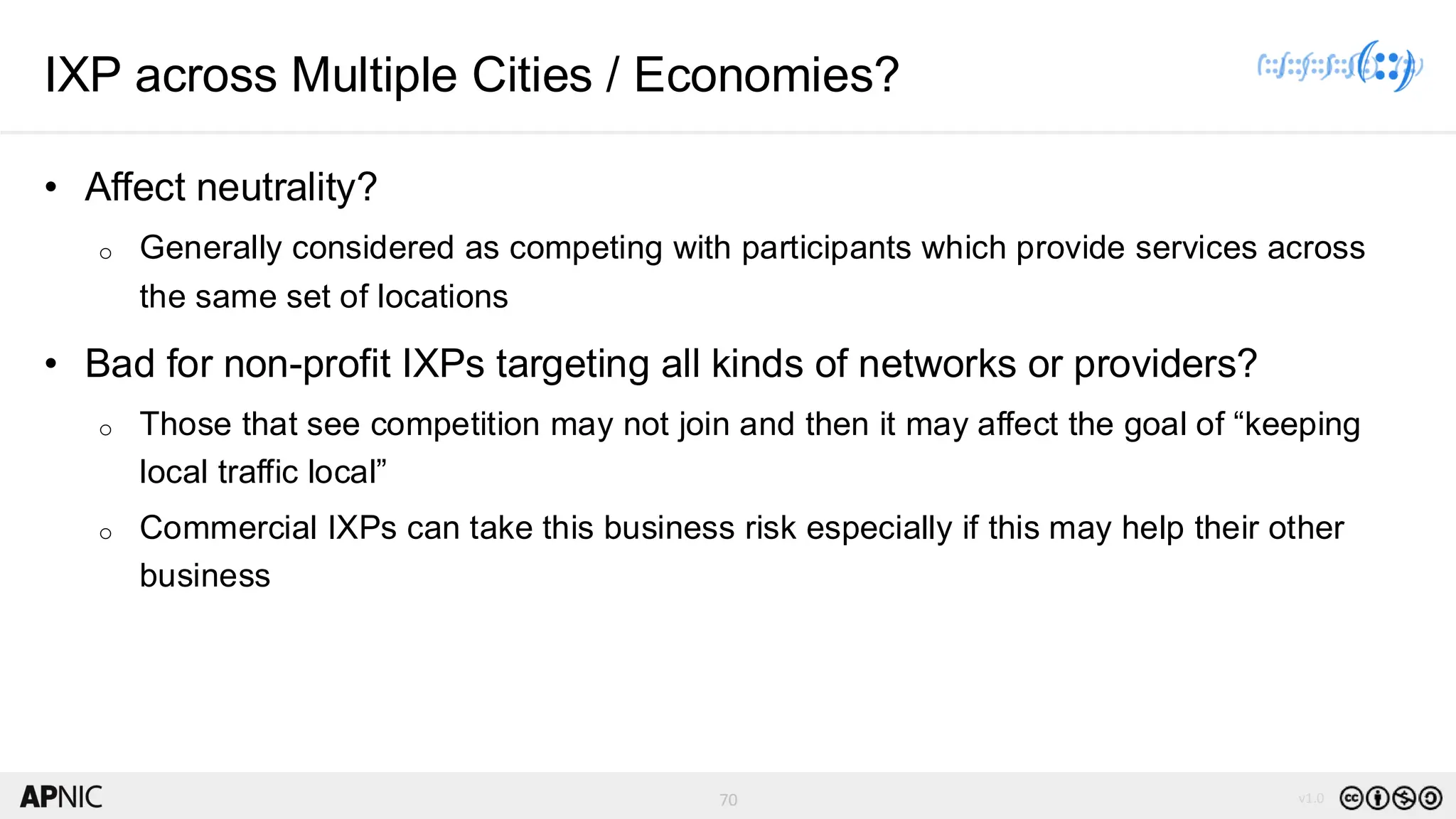 70 v1.0
70
IXP across Multiple Cities / Economies?
• Affect neutrality?
o Generally considered as competing with participants which provide services across
the same set of locations
• Bad for non-profit IXPs targeting all kinds of networks or providers?
o Those that see competition may not join and then it may affect the goal of “keeping
local traffic local”
o Commercial IXPs can take this business risk especially if this may help their other
business
 
