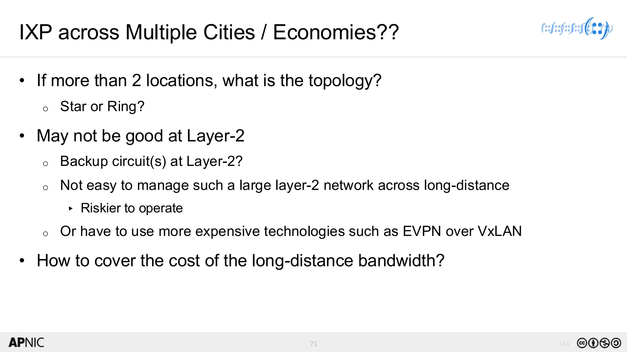 71 v1.0
71
IXP across Multiple Cities / Economies??
• If more than 2 locations, what is the topology?
o Star or Ring?
• May not be good at Layer-2
o Backup circuit(s) at Layer-2?
o Not easy to manage such a large layer-2 network across long-distance
▸ Riskier to operate
o Or have to use more expensive technologies such as EVPN over VxLAN
• How to cover the cost of the long-distance bandwidth?
 
