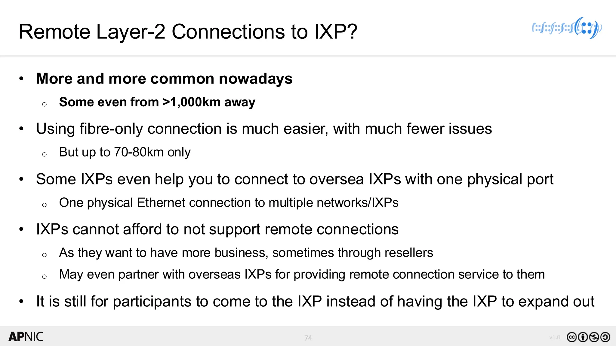 74 v1.0
74
Remote Layer-2 Connections to IXP?
• More and more common nowadays
o Some even from >1,000km away
• Using fibre-only connection is much easier, with much fewer issues
o But up to 70-80km only
• Some IXPs even help you to connect to oversea IXPs with one physical port
o One physical Ethernet connection to multiple networks/IXPs
• IXPs cannot afford to not support remote connections
o As they want to have more business, sometimes through resellers
o May even partner with overseas IXPs for providing remote connection service to them
• It is still for participants to come to the IXP instead of having the IXP to expand out
 