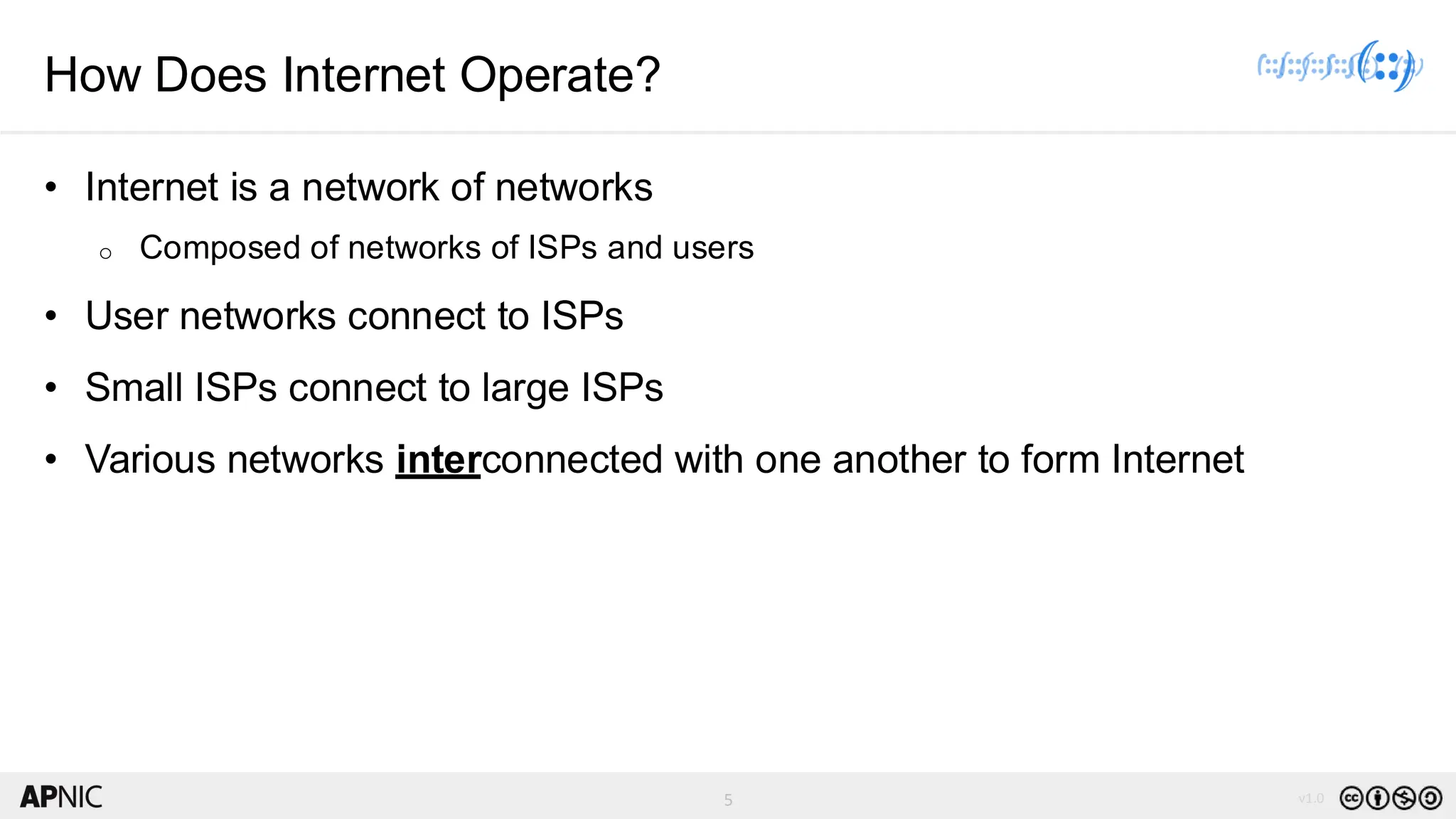 5 v1.0
5
How Does Internet Operate?
• Internet is a network of networks
o Composed of networks of ISPs and users
• User networks connect to ISPs
• Small ISPs connect to large ISPs
• Various networks interconnected with one another to form Internet
 
