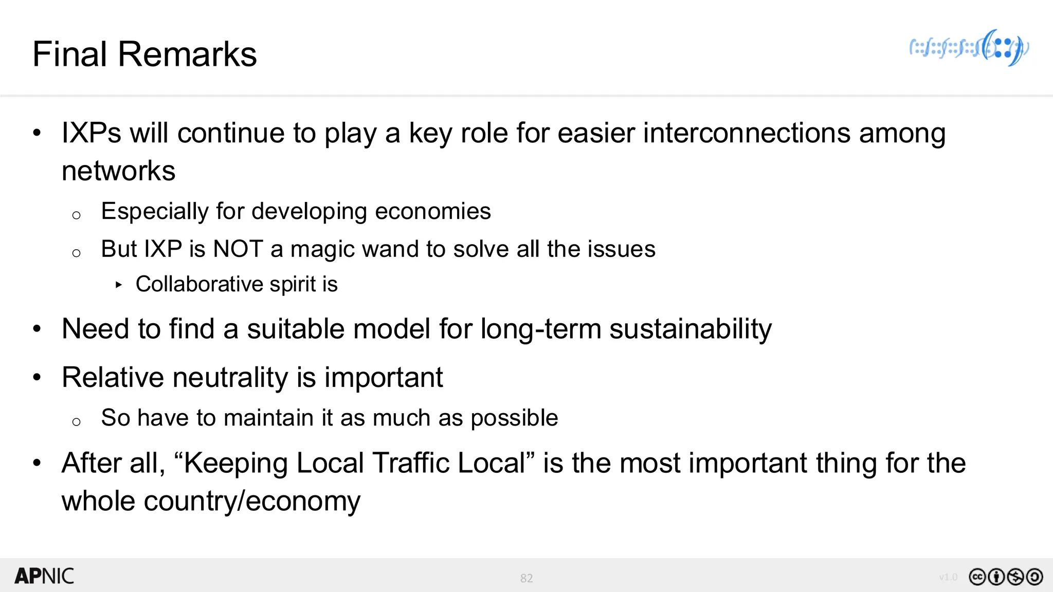 82 v1.0
82
Final Remarks
• IXPs will continue to play a key role for easier interconnections among
networks
o Especially for developing economies
o But IXP is NOT a magic wand to solve all the issues
▸ Collaborative spirit is
• Need to find a suitable model for long-term sustainability
• Relative neutrality is important
o So have to maintain it as much as possible
• After all, “Keeping Local Traffic Local” is the most important thing for the
whole country/economy
 