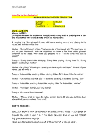 PES/ENG/IX/005



Note- File for Beta Evaluation
                          A PUNJAB EDUSAT SOCIETY PRODUCTION

                              SUBJECT        -        ENGLISH
                              CLASS          -        IX
                              CHAPTER         -       PRONOUNS

Word count-3979
We cut to MM 1:
(Dialogue between an 8-year old naughty boy Sunny who is playing with a ball
and his mother who wants him to finish his homework)

A naughty boy (Sunny) aged 8 years old keeps running around and playing in the
house. His mother scolds him-

Mother - “Sunny! Enough of this. You have a lot of homework left. Why don’t you go
and do your homework. You are supposed to speak a few lines about yourself
tomorrow in the class. Why don’t you prepare for it? Tell me what you plan to
speak?”

Sunny – “Sunny doesn’t like studying. Sunny likes playing. Sunny likes TV. Sunny
doesn’t like Sunny’s mother”

Mother –(laughing) “Why do you repeat your name again and again? Instead of your
name, use the word ‘I’ ”

Sunny – “I doesn’t like studying. I likes playing. I likes TV. I doesn’t like I’s mother”

Mother – “Oh no! Not like that. Say – I don’t like studying. I don’t like playing.. ok?”

Sunny – “I don’t like studying. I don’t like playing. I like TV. I don’t like I mother”

Mother – “No! Not ‘I mother’, say ‘my mother’

Sunny – “Oh mama! I am confused”

Mother – “No not at all my dear. Its rather simple! Come, I’ll take you to Uncle Sam
who will tell you more about Pronouns!”


CUT TO ANCHOR1:

pZfuU,s[;h d/fynk fe fet/A ;zBh gVBktkA dh ;jh tos'A eoB s/ n;woE j? .s[;h gzikph dh
ftnkeoD ftZu gVQ jh u[e/ j' fe i' Fpd BkAt (Noun)dh EkA s/ tos/ ikD T[BkQA
Bz{ gVBkAt(Pronoun) nkyd/ jB .
nZi dk gkm F[o{ eoB s'A gfjbkA nkU nZi d/ f;fynk T[d/FkA s/ Mks gk bJhJ/ .



                                                  1
 