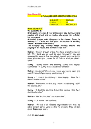 PES/ENG/IX/005



Note- Master file
                    A PUNJAB EDUSAT SOCIETY PRODUCTION

                            SUBJECT       -      ENGLISH
                            CLASS         -      IX
                            CHAPTER        -     PRONOUNS

Word count-3979
We cut to MM 1:
(Dialogue between an 8-year old naughty boy Sunny, who is
playing with a ball, and his mother who wants him to finish
his homework.
Animated Images with dialogues to be shown. Sunny is
wearing a T - shirt and half pant. His mother is wearing
Salwar Kameez and Chunni.)
The naughty boy (Sunny) keeps running around and
playing in the house. His mother scolds him-

Mother - “Sunny! Enough of this. You have a lot of homework
left. Why don’t you go and do your homework? You are
supposed to speak a few lines about yourself tomorrow in the
class. Why don’t you prepare for it? Tell me what you plan to
speak?”

Sunny – “Sunny doesn’t like studying. Sunny likes playing.
Sunny likes TV. Sunny doesn’t like Sunny’s mother”

Mother –(laughing) “Why do you repeat your name again and
again? Instead of your name, use the word ‘I’ ”

Sunny – “I doesn’t like studying. I likes playing. I likes TV. I
doesn’t like I’s mother”

Mother – “Oh no! Not like that. Say – I don’t like studying. I don’t
like playing.. ok?”

Sunny – “I don’t like studying. I don’t like playing. I like TV. I
don’t like I mother”

Mother – “No! Not ‘I mother’, say ‘my mother’

Sunny – “Oh mama! I am confused”

Mother – “No not at all (Speaks emphatically) my dear. It’s
rather simple! Come, Let’s see the TV program. They will talk
about ‘Pronouns’ today.


CUT TO ANCHOR1:


                                 1
 