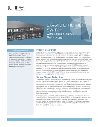 DATASHEET
1
Product Description
Featuring up to 48 wire-speed 10-Gigabit Ethernet (10GbE) ports in a two rack unit (2U)
platform, the Juniper Networks®
EX4500 Ethernet Switch delivers Layer 2 and Layer 3
connectivity to networked devices such as servers and other switches. The EX4500 base
switch provides 40 fixed 10GbE pluggable ports that can also support GbE connectors for
added flexibility. Two optional high-speed uplink modules offer four additional 10GbE small
form-factor pluggable transceiver (SFP+) ports each for connecting to upstream devices.
By targeting high-density 10GbE top-of-rack and aggregation deployments in the
data center, campus, and service provider environments, EX4500 switches perfectly
complement the Juniper Networks EX Series Ethernet Switch product family: the Juniper
Networks EX2200 line and EX3200 line designed for low-density access deployments;
the EX4200 line designed for data center and campus GbE access and aggregation
deployments; and the EX8200 line of Ethernet switches designed for data center and
campus core and aggregation environments.
Virtual Chassis Technology
The EX4500 supports Juniper Networks’ unique Virtual Chassis technology, which enables
up to 10 interconnected switches to operate as a single, logical device with a single IP
address. When deployed in a Virtual Chassis configuration, the EX4500 switches are
connected over a 128 Gbps backplane using Virtual Chassis interconnect cables. EX4500
switches can also be interconnected using a link aggregation (LAG) of up to eight SFP+
10 GbE line-rate links, allowing switches to reside in different locations. Interconnected
switches are monitored and managed as a single device, enabling enterprises to separate
physical topology from logical groupings of endpoints and allowing more efficient
resource utilization.
In the data center, using Virtual Chassis technology at the top of rack or end of row to
aggregate servers provides flexibility in the deployment of uplinks. Rather than requiring
redundant links for each physical switch to ensure high availability, redundant links
are only needed for each Virtual Chassis group. EX4500 and EX4200 switches may be
combined within a single Virtual Chassis configuration to support environments where
both GbE and 10GbE servers are present.
Product Overview
The Juniper Networks EX4500 line
of Ethernet switches delivers a
scalable, high-performance platform
for supporting high-density 1 gigabit
per second (Gpbs) and 10 Gbps data
center top-of-rack as well as data
center, campus, and service provider
aggregation deployments.
EX4500 ETHERNET
SWITCH
with Virtual Chassis
Technology
 