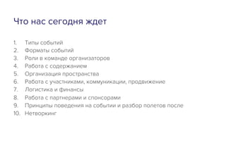 Что нас сегодня ждет
1.  Типы событий
2.  Форматы событий
3.  Роли в команде организаторов
4.  Работа с содержанием
5.  Организация пространства
6.  Работа с участниками, коммуникации, продвижение
7.  Логистика и финансы
8.  Работа с партнерами и спонсорами
9.  Принципы поведения на событии и разбор полетов после
10.  Нетворкинг
 