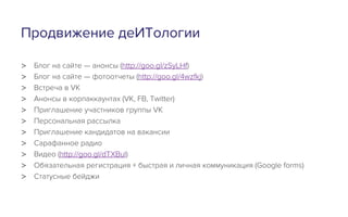 Продвижение деИТологии
>  Блог на сайте — анонсы (http://goo.gl/zSyLHf)
>  Блог на сайте — фотоотчеты (http://goo.gl/4wzfkj)
>  Встреча в VK
>  Анонсы в корпаккаунтах (VK, FB, Twitter)
>  Приглашение участников группы VK
>  Персональная рассылка
>  Приглашение кандидатов на вакансии
>  Сарафанное радио
>  Видео (http://goo.gl/dTXBul)
>  Обязательная регистрация + быстрая и личная коммуникация (Google forms)
>  Статусные бейджи
 